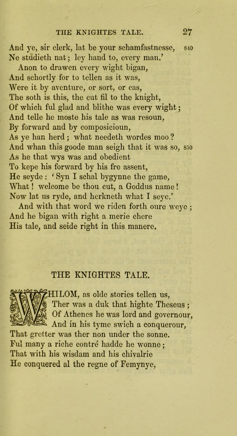 And ye, sir clerk, lat be your schamfastncsse, sio Ne studieth nat; ley hand to, every man.’ Anon to drawen every wight bigan, And schortly for to tellen as it was. Were it by aventure, or sort, or cas. The soth is this, the cut fil to the knight, Of which fill glad and blithe Avas every Avight; And telle he moste his tale as Avas resoun. By forAA'ard and by composicioun, As ye han herd; Avhat needeth Avordes moo ? And Avhan this goode man seigh that it Avas so, sso As he that wys Avas and obedient To kepe his forAvard by his fre assent, He seyde : ‘ Syn I schal bygynne the game, ^^^lat! Avelcome be thou cut, a Goddus name! Now lat us ryde, and herkneth AA'hat I seye.’ And with that Avord aa'6 riden forth oure Aveyo ; And he bigan Avith right a merie chere His tale, and seide right in this manere. THE KNIGHTES TALE. [ILOM, as oldo stories tellen us, Ther AA'as a duk that highte Theseus ; Of Athencs he AA'as lord and governour. And in his tymo SAvich a conquerour, That gretter Avas ther non under the sonne. Ful many a riche centre hadde he Aimnne; That Avith his Avisdam and his chivalrie He conquered al the regne of Femynye,