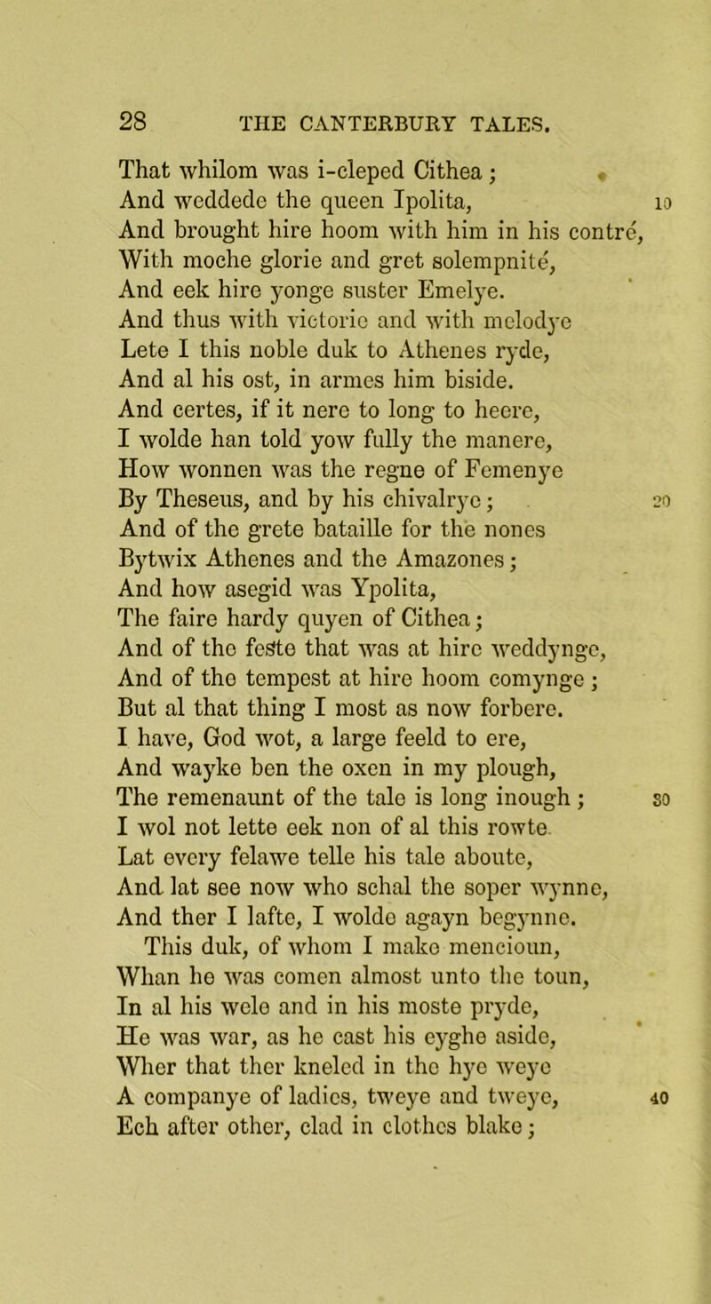 That whilom was i-cleped Cithea ; And weddede the queen Ipolita, And brought hire hoom with him in his centre, With moche glorie and gret solempnite, And eek hire yonge suster Emelye. And thus Avith victoric and Avith melodye Lete I this noble duk to Athenes rj-de, And al his ost, in armes him biside. And certes, if it nere to long to heorc, I Avolde han told yoAV fully the manere, Hoav Avonnen Avas the regne of Fcmenye By Theseus, and by his chivalrye; And of the grete bataille for the nones BytAvix Athenes and the Amazones; And hoAV asegid AA\as Ypolita, The faire hardy quyen of Cithea; And of the feSte that Avas at hire AA^eddyngc, And of the tempest at hire hoom comynge ; But al that thing I most as noAV forbere. I have, God AAmt, a large feeld to ere. And wayke ben the oxen in my plough. The remenaunt of the tale is long inough ; I Avol not lette eek non of al this rowte. Lat every felawe telle his tale aboute. And lat see now Avho schal the soper AA'ynno, And ther I lafte, I woldo agayn begynne. This duk, of Avhom I make mencioun. Whan he Avas comen almost unto the toun. In al his Avelo and in his moste pryde. He AAms Avar, as he cast his eyghe aside, Whcr that ther kneled in the hye AA'eyo A companye of ladies, tweye and tweye, Ech after other, clad in clothes blake;