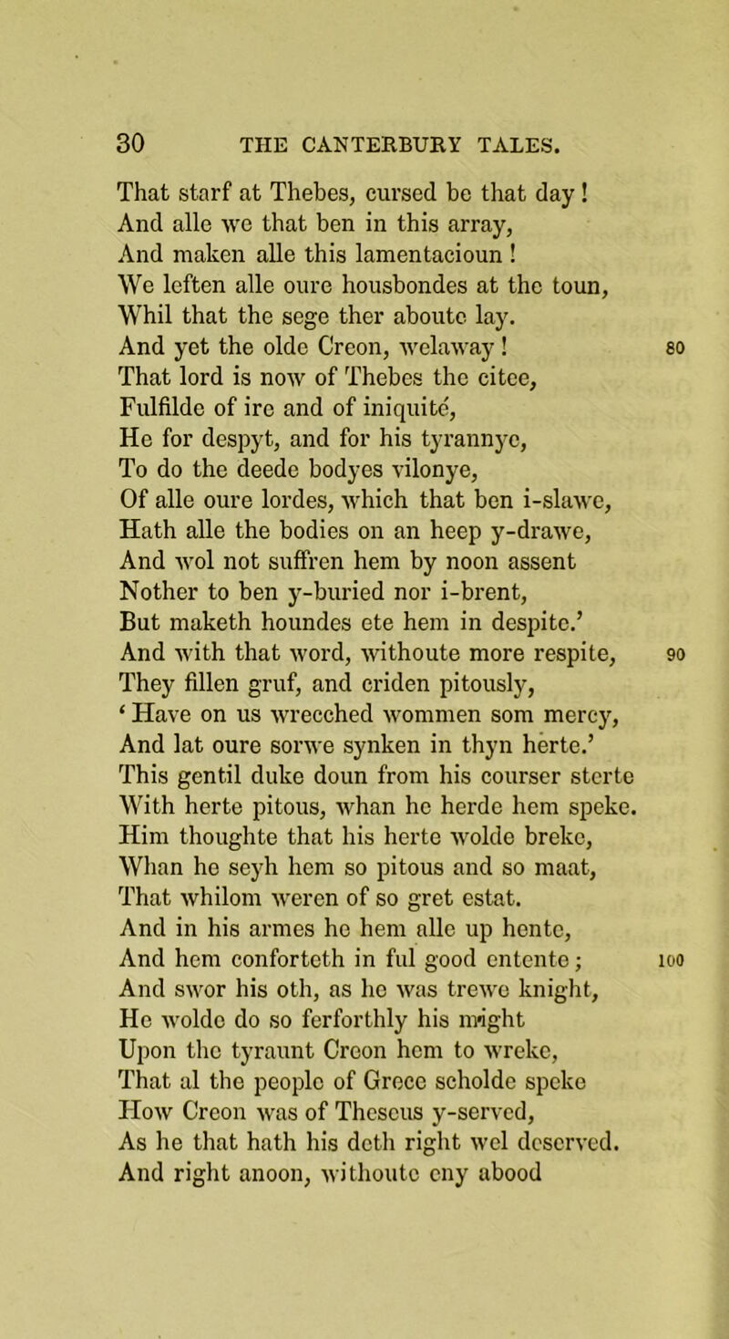 That starf at Thebes, cursed be that day! And alle wo that ben in this array, And maken alle this lamentacioun ! We leften alle oure housbondes at the toun, Whil that the sege ther aboutc lay. And yet the oldc Creon, welaway! That lord is now of Thebes the citee, Fulfilde of ire and of iniquite. He for despyt, and for his tyrannyc. To do the deede bodyes vilonye. Of alle oure lordes, which that ben i-slawe, Hath alle the bodies on an heep y-drawe. And wol not suffren hem by noon assent Nother to ben y-buried nor i-brent. But maketh houndes ete hem in despite.’ And with that word, withoute more respite. They fillen gruf, and criden pitously, ‘ Have on us wrecched wommen som mercy. And lat oure sorwe synken in thyn herte.’ This gentil duke doun from his courser stcrte With herte pitous, whan he herde hem speke. Him thoughte that his herte wolde broke. Whan he seyh hem so pitous and so maat, That whilom weren of so gret estat. And in his armes he hem alle up hente. And hem conforteth in ful good entente; And swor his oth, as he was trewc knight. He Avoldc do so ferforthly his m>ight Upon the tyraunt Croon hem to Avreke, That al the people of Groce scholde speke Hoav Creon Avas of Theseus y-served. As he that hath his dctli right avcI dcscrA’cd. And right anoon, Avithoutc cny abood