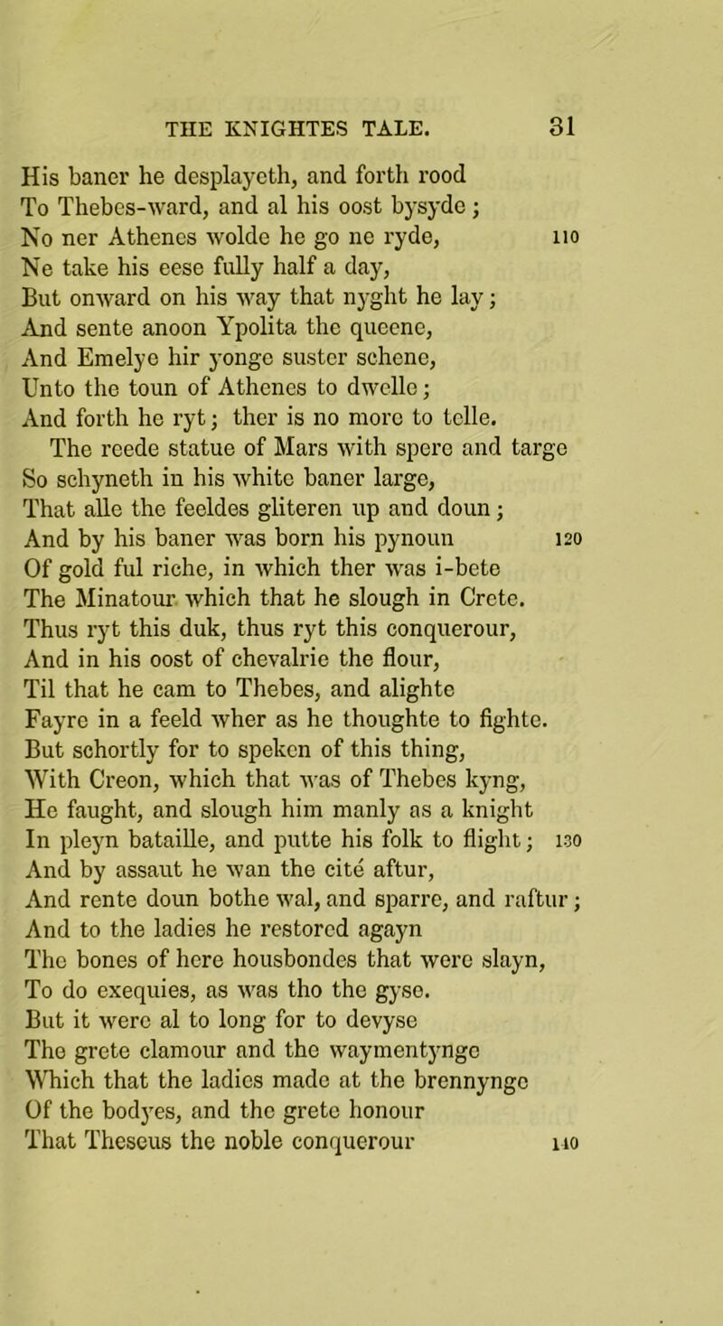 His baner he desplayeth, and forth rood To Thebes-ward, and al his oost bysyde; No ner Athencs wolde he go ne ryde, no Ne take his eese fully half a day, But onward on his way that nyght he lay; And sente anoon Ypolita the queene, And Emelye hir yonge suster schene, Unto the toun of Athenes to dwclle; And forth he ryt; ther is no more to telle. The reede statue of Mars with spero and targe So schyneth in his white baner large, That aUe the feeldes gliteren up and doun; And by his baner was born his pynoun 120 Of gold ful riche, in which ther was i-bete The Minatour which that he slough in Crete. Thus ryt this duk, thus ryt this conquerour. And in his oost of chevalrie the flour. Til that he cam to Thebes, and alighte Fayre in a feeld wher as he thoughte to fighte. But schortly for to spekcn of this thing. With Creon, which that was of Thebes kyng, He faught, and slough him manly as a knight In pleyn bataiUe, and putte his folk to flight; 130 And by assaut he wan the cite aftur. And rente doun bothe wal, and sparre, and raftur; And to the ladies he restored agayn The bones of here housbondes that were slayn. To do exequies, as was tho the gyso. But it were al to long for to devyse The grete clamour and the waymentyngc \^^^ich that the ladies made at the brennyngc Of the bodyes, and the grete honour That Theseus the noble conquerour 110