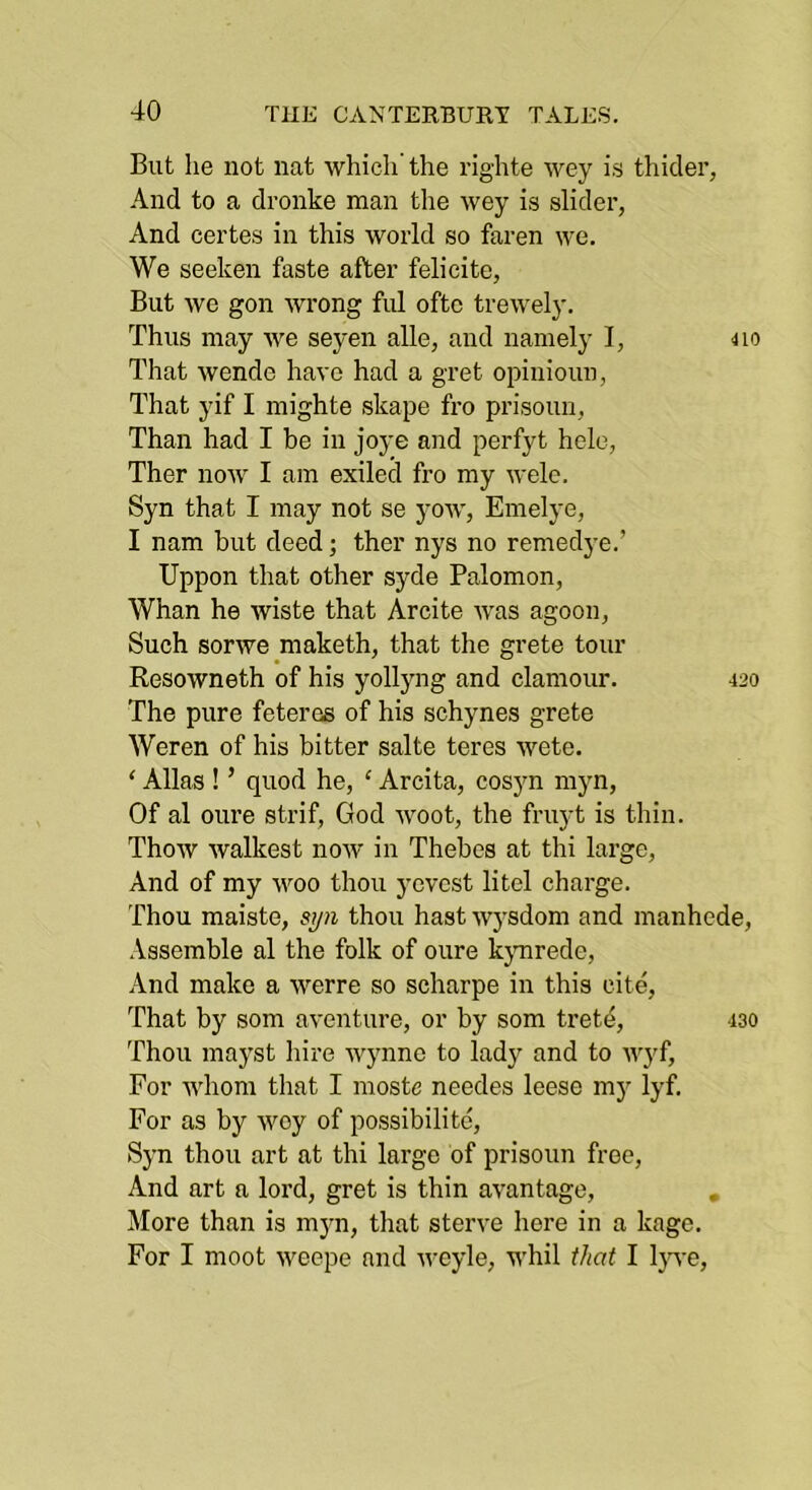 But he not nat which the righte wey is thider, And to a dronke man the wey is slider, And certes in this world so faren we. We seeken faste after felicite, But we gon wrong ful oftc trewely. Thus may we seyen alle, and namely I, 4io That wende have had a gret opinioun, That yif I mighte skape fro prisoun, Than had I be in joye and perfyt hele, Ther now I am exiled fro my wele. Syn that I may not se yow, Emelye, I nam but deed; ther nys no remedye.’ Uppon that other syde Palomon, Whan he wiste that Arcite was agoon, Such sorwe maketh, that the grete tour Resowneth of his yolljmg and clamour. 420 The pure feteres of his schynes grete Weren of his bitter salte teres wete. ‘ Allas ! ’ quod he, ‘ Arcita, cosyn myn. Of al oure strif, God Avoot, the fruyt is thin. Thow Avalkest noAV in Thebes at thi large. And of my woo thou yevcst litel charge. Thou maiste, S!/n thou hast Avj’sdom and manhede, .\ssemble al the folk of oure kjmrede. And make a werre so scharpe in this cite. That by som aventure, or by som tretd, 430 Thou mayst hire wynne to lady and to Avyf, For whom that I moste needes leese my lyf. For as by wey of possibilite, Syn thou art at thi large of prisoun free. And art a lord, gret is thin aA^antage, , More than is myn, that sterve here in a kage. For I moot Aveepe and Avcyle, whil that I Ijwe,
