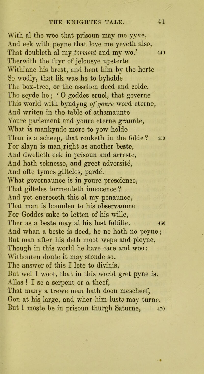 With al the woo that prisoun may me yyve, And eek with peyne that love me yeveth also, Tliat doubleth al my torment and my wo.’ <uo Therwith the fiiyr of jelousye upsterte Withinne his brest, and hent him by the hertc So wodly, that lik was he to byholde The box-tree, or the asscheu deed and colde. Tho seyde he; ‘0 goddes cruel, that governe This world with byndyng of yourc word eterne. And writen in the table of athamauntc Youre parlement and yourc eterne graunte. What is mankyndo more to yow holde Than is a scheep, that rouketh in the folde ? 450 For slayn is man,right as another beste, And dwelleth eek in prisoun and arreste. And hath seknesse, and greet adversite, .Vnd ofte tymes gilteles, pardd. What governaunce is in youre prescience. That gilteles tormenteth innocence ? And yet encreceth this al my penaunce. That man is bounden to his observaunce For Goddes sake to letten of his wille, Ther as a beste may al his lust fulfille. 460 And whan a beste is deed, he ne hath no peyne; But man after his deth moot wepo and pleyne. Though in this world he have care and woo: Witliouten doute it may stonde so. The answer of this I lete to divinis. But wel I woot, that in this world gret pyne is. Allas ! I se a serpent or a theef, That many a trewe man hath doon mescheef, Gon at his large, and wher him luste may turne. But I moste be in prisoun thurgh Saturne, 470