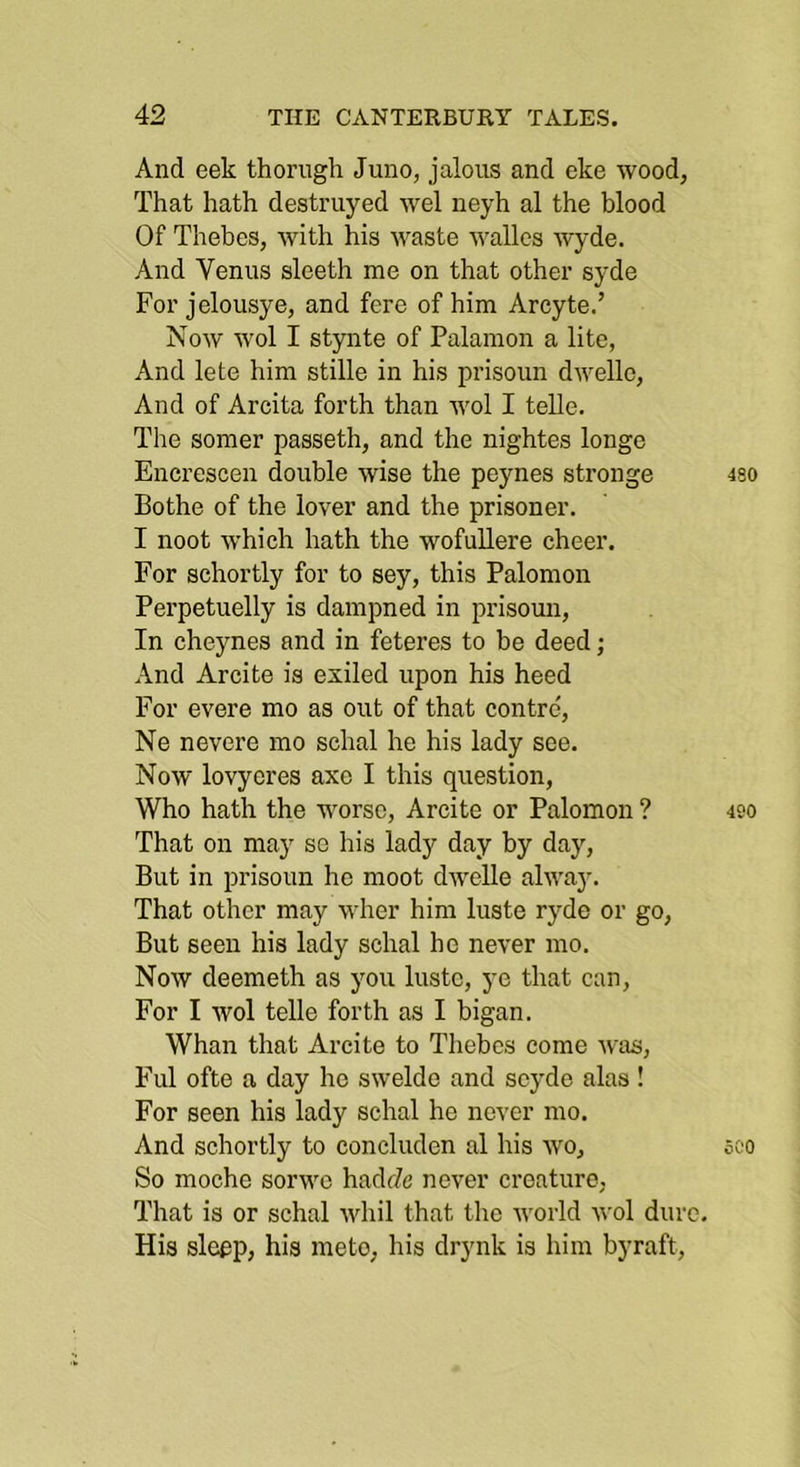 And eek thorngh Juno, jalous and eke wood, That hath destruyed wel neyh al the blood Of Thebes, with his waste wallcs wyde. And Venus sleeth me on that other syde For jelousye, and fere of him Arcyte.’ Now wol I stynte of Palamon a lite, And lete him stille in his prisoun dwellc. And of Arcita forth than wol I telle. The somer passeth, and the nightes longe Encrescen double wise the peynes stronge 4so Bothe of the lover and the prisoner. I noot which hath the wofullere cheer. For schortly for to sey, this Palomon Perpetuelly is dampned in prisoun. In cheynes and in feteres to he deed; And Arcite is exiled upon his heed For evere mo as out of that contrc, Ne nevere mo schal he his lady see. Now lovyeres axe I this question, Who hath the worse, Arcite or Palomon ? 490 That on may so his lady day by day. But in prisoun he moot dAvelle alwaj'. That other may wher him luste ryde or go. But seen his lady schal he never mo. Now deemeth as you luste, ye that can. For I wol telle forth as I bigan. Whan that Arcite to Thebes come was, Ful ofte a day he swelde and seyde alas ! For seen his lady schal he never mo. And schortly to concluden al his wo, sco So moche sorwe hadrZe never creature, That is or schal whil that the Avorld wol dure. His slepp, his meto, his drynk is him byraft.