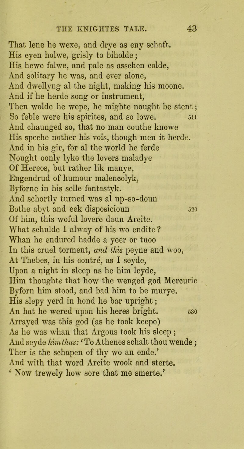 That lene he wexe, and drye as eny schaft. His eyen hohvc, grisly to biholde; Ilis hewe fahve, and pale as asschen colde, And solitary ho was, and ever alone, And dwellyng al the night, making his nioone. And if he horde song or instrument. Then wolde he wepe, he mighte nought be stent; So feble were his spirites, and so lowe. 511 And chaunged so, that no man couthc knowe His speche nother his vois, though men it horde. And in his gir, for al the world he ferde Nought oonly lyko the lovers maladye Of Hereos, but rather lik manj-e, Engendrud of humour malencolyk, Byforne in his selle fantastyk. And schortly turned was al up-so-doun Bothe abyt and eek disposieioun 520 Of him, this woful lovere daun Arcite. What schulde I alway of his wo endite ? Whan he endured hadde a yeer or tuoo In this cruel torment, and this peyne and woo. At Thebes, in his centre, as I seyde. Upon a night in sleep as he him leyde. Him thoughte that how the wenged god Mercuric Byforn him stood, and bad him to be murye. His slepy yerd in bond he bar upright; An hat he wered upon his heres bright. 530 Arrayed was this god (as he took keepe) As he was whan that Argons took his sleep; And seyde him thus: ‘ To Athenes schalt thou weiide; Ther is the schapen of thy wo an ende.’ And with that word Arcite wook and sterte. ‘ Now trewely how sore that me smerte.’