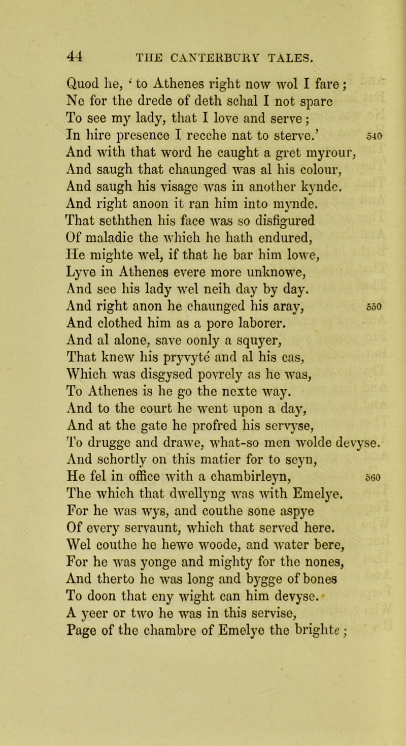 Quod lie, ‘ to Athenes right now wol I fare; Ne for the drede of deth schal I not spare To see my lady, that I love and serve; In hire presence I recche nat to steiwc.’ 540 And with that word he caught a gret myrour. And saugh that chaunged was al his colour. And saugh his visage was in another kyndc. And right anoon it ran him into mynde. That seththen his face was so disfigured Of maladic the which he hath endured. He mighte wel, if that he bar him lowe, Lyve in Athenes evere more unknowe. And sec his lady wel neih day by day. And right anon he. chaunged his aray, 550 And clothed him as a pore laborer. And al alone, save oonly a squyer. That knew his pryvyte and al his cas, Which was disgysed povrely as he was. To Athenes is he go the nexto way. And to the court he went upon a day. And at the gate he profred his scrvj'se. To drugge and drawe, what-so men wolde devyse. And schortly on this matier for to seyn. He fel in office with a chambirlejm, 560 The which that dwellyng was with Emelye, For he was wys, and couthe sone aspye Of every servaunt, which that served here. Wel couthe he hewe woode, and water here. For he was yonge and mighty for the nones. And therto he was long and bygge of bones To doon that cny wight can him devyse. ■ A yeer or two he was in this servise. Page of the chambre of Emelye the brighte;