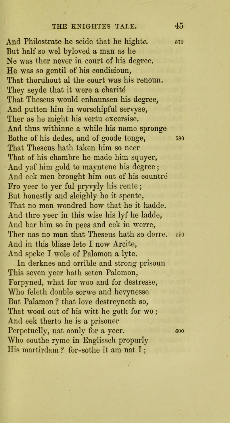 And Philostrate he seide that he highte. But half so wel byloved a man as he Ne was ther never in court of his degree. He was so gentil of his condicioun, That thoruhout al the court was his renoun. They seyde that it were a charite That Theseus would enhaunsen his degree, And putten him in worschipful servyse, Ther as he might his vertu excersise. And thus withinne a while his name spronge Bothe of his dedes, and of goode tonge, That Theseus hath taken him so neer That of his chambre he made him squyer. And yaf him gold to mayntene his degree; And eek men brought him out of his countrd Fro yeer to yer ful pr3wyly his rente; But honestly and sleighly he it spente, That no man wondred how that he it hadde. And thre yeer in this wise his lyf he ladde, And bar him so in pees and eek in werre, Ther nas no man that Theseus hath so dorre. And in this blisse lete I now Arcite, And speke I wole of Palomon a lyte. In derknes and orrible and strong prisoun This seven yeer hath seten Palomon, Forpyned, what for woo and for destressc, Who feleth double sorwe and hevynesse But Palamon ? that love destreyneth so, That wood out of his witt he goth for wo; And eek therto he is a prisoner Perpetuelly, nat oonly for a yeer. Who couthe ryme in Englissch propurly His martirdam ? for-sothc it am nat I; 570 580 590 600