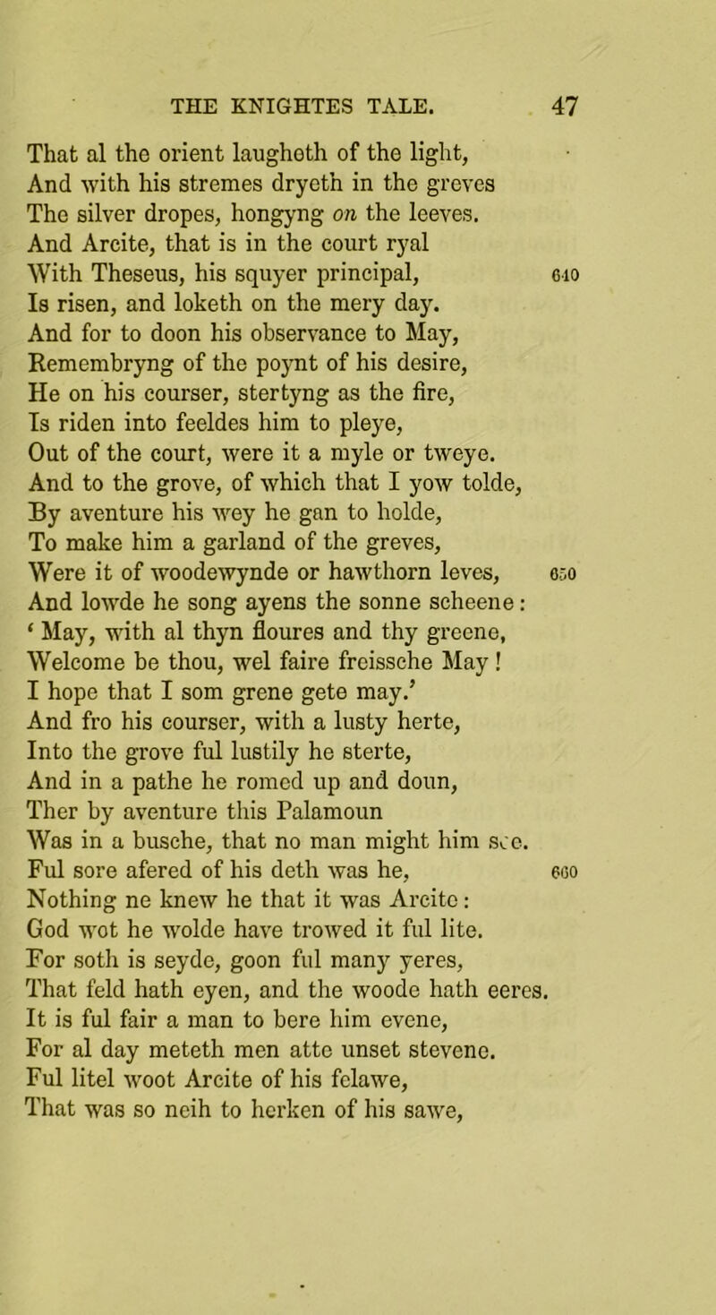 That al the orient laugheth of the light, And with his stremes dryeth in the grevea The silver dropes, hongyng on the leeves. And Arcite, that is in the court ryal With Theseus, his squyer principal, 6io Is risen, and loketh on the mery day. And for to doon his observance to May, Eemembryng of the poynt of his desire. He on his courser, stertyng as the fire. Is riden into feeldes him to pleye. Out of the court, were it a myle or tweye. And to the grove, of which that I yow tolde. By aventure his wey he gan to holde. To make him a garland of the greves. Were it of woodewynde or hawthorn leves, 050 And lowde he song ayens the sonne scheene: ‘ May, with al thyn floures and thy greene, Welcome be thou, wel faire freissche May ! I hope that I som grene gete may.’ And fro his courser, with a lusty herte. Into the grove ful lustily he sterte. And in a pathe he romod up and doun, Ther by aventure this Palamoun Was in a busche, that no man might him sco. Ful sore afered of his deth was he, eco Nothing ne knew he that it was Arcite: God wot he wolde have trowed it ful lite. For soth is seyde, goon ful many yeres. That feld hath eyen, and the woode hath eeres. It is ful fair a man to here him evcne. For al day meteth men atte unset stevenc. Ful litel woot Arcite of his felawe. That was so neih to hcrken of his sawe.