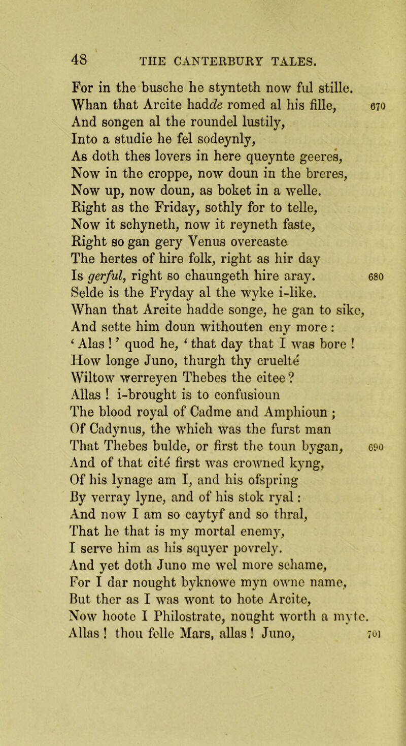 For in the busche he stynteth now fnl stille. Whan that Arcite hadc?e romed al his fiUe, 070 And songen al the roundel lustily, Into a studie he fel sodeynly, As doth thes lovers in here queynte geeres, Now in the croppe, now doun in the breres, Now up, now doun, as boket in a welle. Right as the Friday, sothly for to telle. Now it schyneth, now it reyneth faste. Right so gan gery Venus overcaste The hertes of hire folk, right as hir day Is gerful, right so chaungeth hire aray. eso Selde is the Fryday al the wyke i-like. Whan that Arcite hadde songe, he gan to sikc. And sette him doun withouten eny more : ‘ Alas ! ’ quod he, ‘ that day that I was bore ! How longe Juno, thurgh thy cruelte Wiltow werrej'^en Thebes the citee ? Allas ! i-brought is to confusioun The blood royal of Cadme and Amphioun ; Of Cadynus, the which was the furst man That Thebes bulde, or first the toun bygan, eoo And of that cite first was crowned kyng. Of his lynage am I, and his ofspring By vcrray lyne, and of his stok ryal: And now I am so caytyf and so thral. That he that is my mortal enemy, I serve him as his squyer povrely. And yet doth Juno mo wel more schame. For I dar nought byknowe myn owne name, But ther as I was wont to hote Arcite, Now hootc I Philostrate, nought worth a myte. Allas ! thou fcllc Mars, alias ! Juno, ;oi