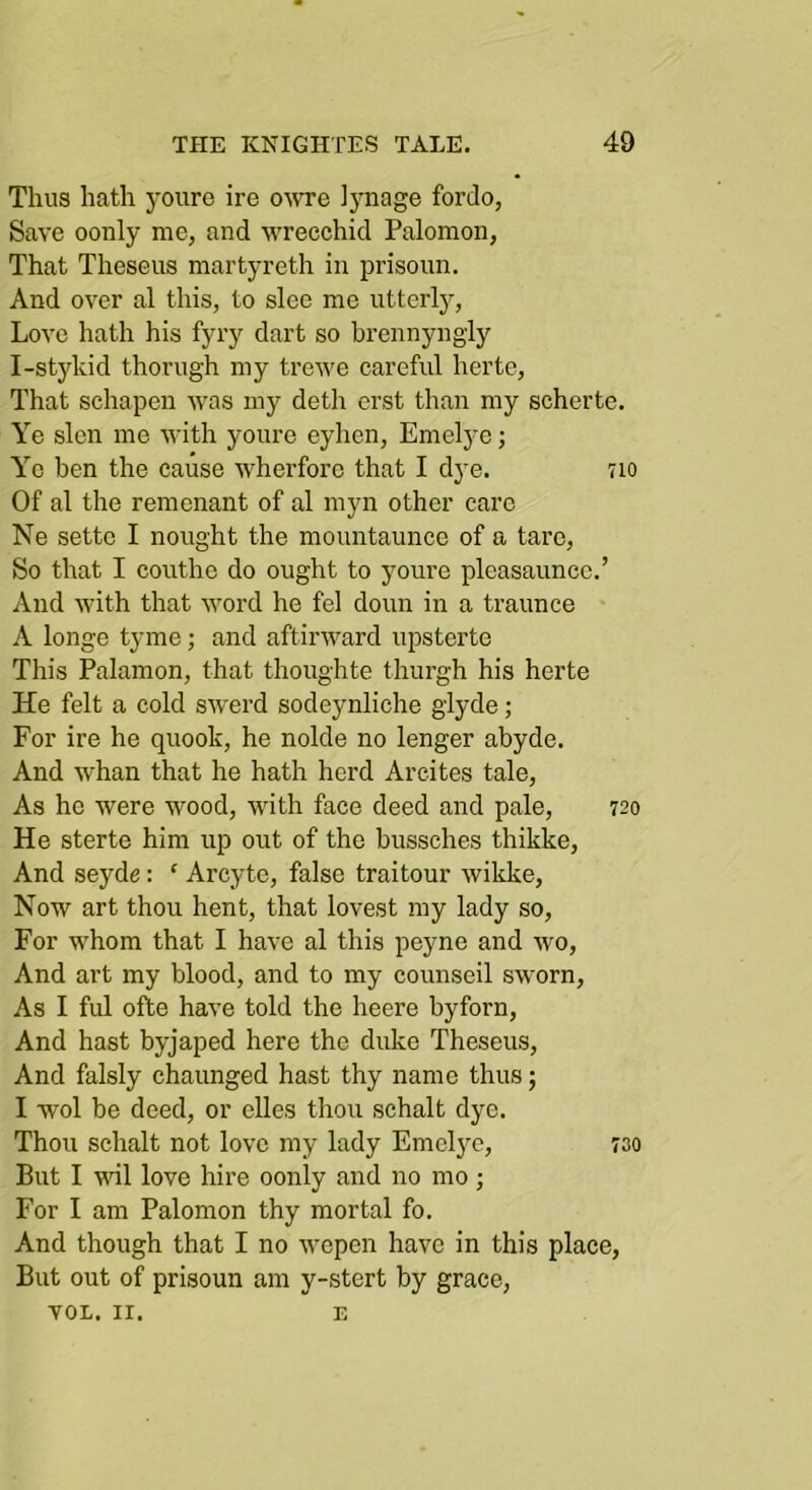 Thus hath yoiiro ire owe iynage fordo, Save oonly me, and wrecchid Palomon, That Theseus martyreth in prisoun. And over al this, to slee me utterly, Love hath his fyry dart so hrennyngly I-stykid thorugh my trewe careful hertc. That schapen was my deth erst than my scherte. Ye slen me with youre eyhen, Emelye; Ye ben the cause wherforc that I dye. 7io Of al the remenant of al myn other care Ne sette I nought the mountaunce of a taro. So that I couthe do ought to youre pleasauncc.’ And with that word he fel doun in a traunce A longe tyme; and aftirward upsterte This Palamon, that thoughte thurgh his herte He felt a cold sw'erd sodeynliche glyde; For ire he quook, he nolde no longer abyde. And whan that he hath herd Arcites tale. As ho were wood, with face deed and pale, 720 He sterte him up out of the bussches thikke. And seyde: ‘ Arcyte, false traitour wilcke. Now art thou hent, that lovest my lady so. For whom that I have al this peyne and wo. And art my blood, and to my counseil sworn. As I ful ofte have told the heere byforn. And hast byjaped here the duke Theseus, And falsly chaunged hast thy name thus; I wol be deed, or elles thou schalt dye. Thou schalt not love my lady Emelye, 730 But I wl love hire oonly and no mo ; For I am Palomon thy mortal fo. And though that I no wepen have in this place. But out of prisoun am y-stert by grace, VOL. II. E