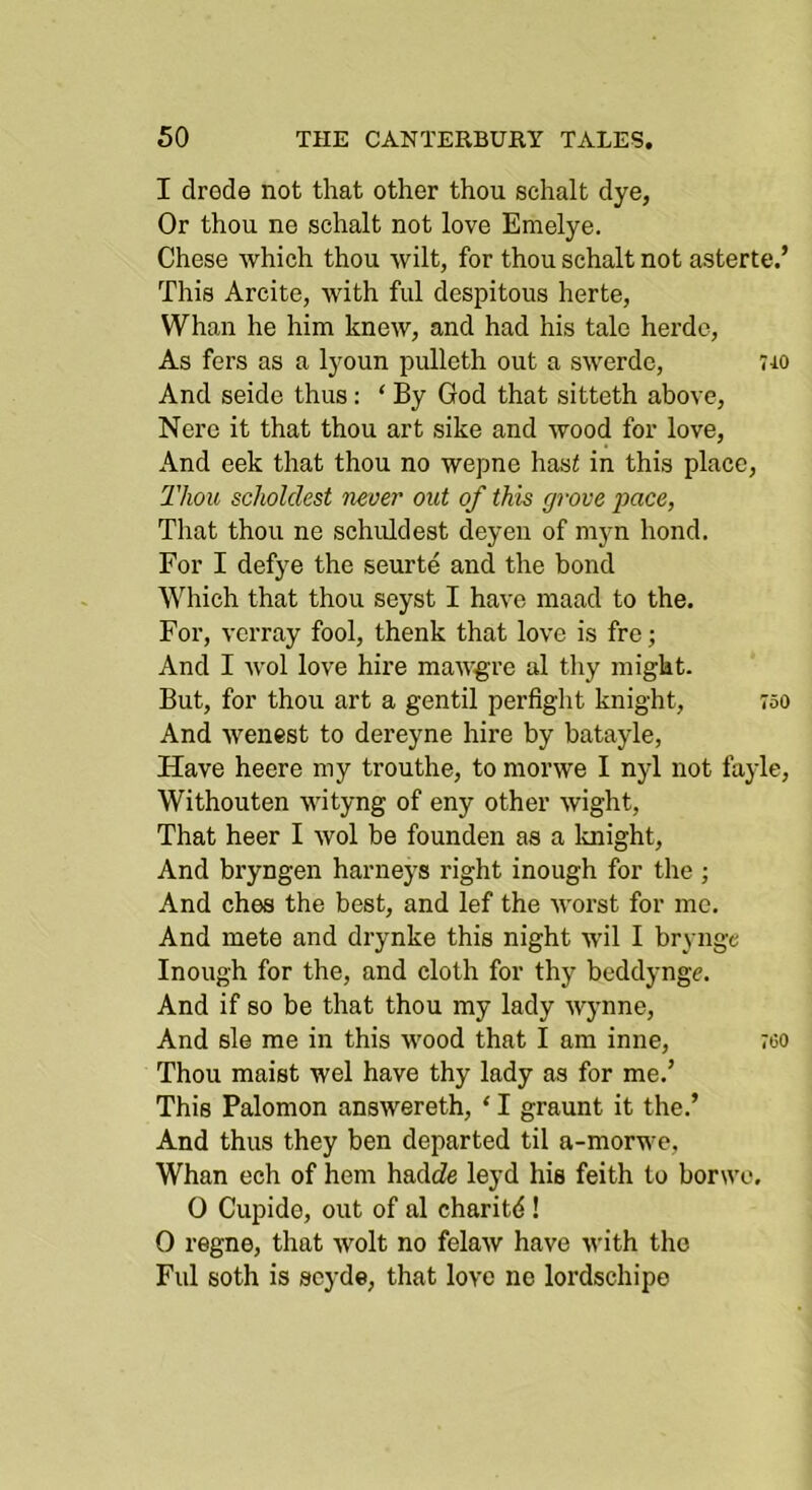 I drode not that other thou schalt dye, Or thou ne schalt not love Emelye. Chese which thou wilt, for thou schalt not asterte.’ This Arcite, with ful despitous herte, Whan he him knew, and had his tale herdc. As fers as a lyoun pulleth out a swerdc, 7i0 And seide thus: ‘ By God that sitteth above, Nere it that thou art sike and wood for love, And eek that thou no wepne has< in this place. Thou scJioldest never out of this grove pace, That thou ne schiddest deyen of myn bond. For I defye the seurte and the bond AVhich that thou seyst I have maad to the. For, verray fool, thenk that love is fre; And I wol love hire mawgre al thy might. But, for thou art a gentil perfight knight, 750 And wenest to dereyne hire by batayle. Have heere my trouthe, to morwe I nyl not fayle, Withouten wityng of eny other wight. That heer I wol be founden as a loiight. And bryngen barneys right inough for the ; And ches the best, and lef the worst for me. And mete and drynke this night wil I brynge Inough for the, and cloth for thy beddyngc. And if so be that thou my lady Wynne, And sle me in this wood that I am inne, 760 Thou maist wel have thy lady as for me.’ This Palomon answereth, ‘ I graunt it the.’ And thus they ben departed til a-morwe, Whan ech of hem hadcZe leyd hie feith to borwe. 0 Cupido, out of al charitd! 0 regne, that wolt no felaw have with the Ful soth is scyde, that love no lordschipe