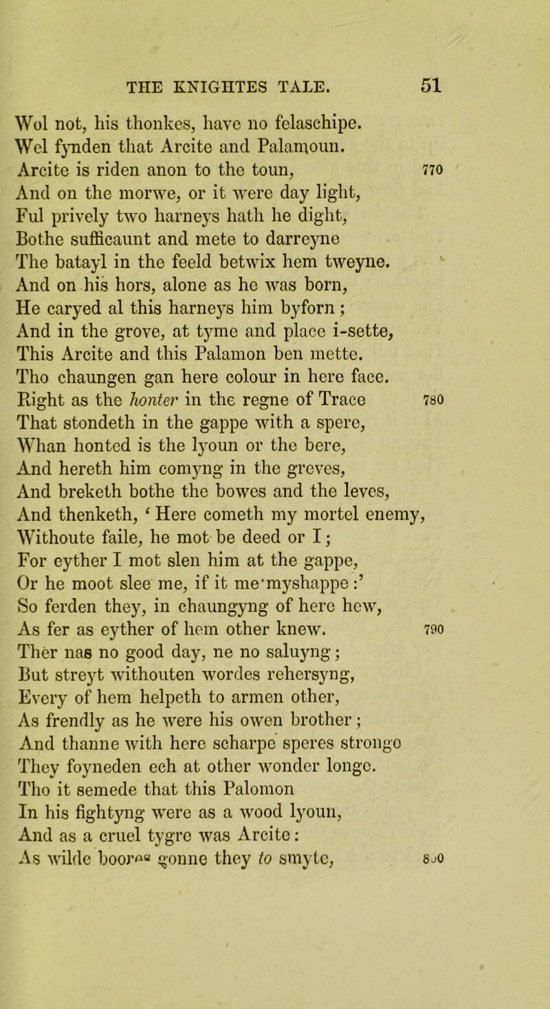 Wol not, his thonkes, have no felaschipe. Wei fjTiden that Arcite and Palamoun. Arcite is riden anon to the toun, 770 And on the nionve, or it were day light, Fill prively two barneys hath he diglit, Bothe sufficaiint and mete to darreyne The batayl in the feeld betwix hem tweyue. And on his hors, alone as ho was born. He caryed al this harne3’s him byforn; And in the grove, at tyme and place i-sette, This Arcite and this Palamon ben mette. Tho chaungen gan here colour in here face. Right as the honter in the regne of Trace 780 That stondeth in the gappe with a spere. Whan hontcd is the Ij^oim or tho here, And hereth him comyng in the groves, And breketh bothe the bowcs and the leves. And thenketh, ‘ Here cometh my mortel enemy, Withoute faile, he mot be deed or I; For eyther I mot slen him at the gappe. Or he moot slee me, if it me'myshappe So ferden they, in chaungyng of here hew. As fer as eyther of hem other knew. 7fo Ther nas no good day, ne no saluyng; But streyt withouten wordes rehersyng, Every of hem helpeth to armen other. As frendly as he were his owen brother; And thanne with here scharpe speres strongo They foyneden ech at other wonder longc. Tlio it semede that this Palomon In his fightyng were as a wood lyoim. And as a cruel tygrc was Arcite; As wildc booj’«“ gonne they to smytc, 8j0