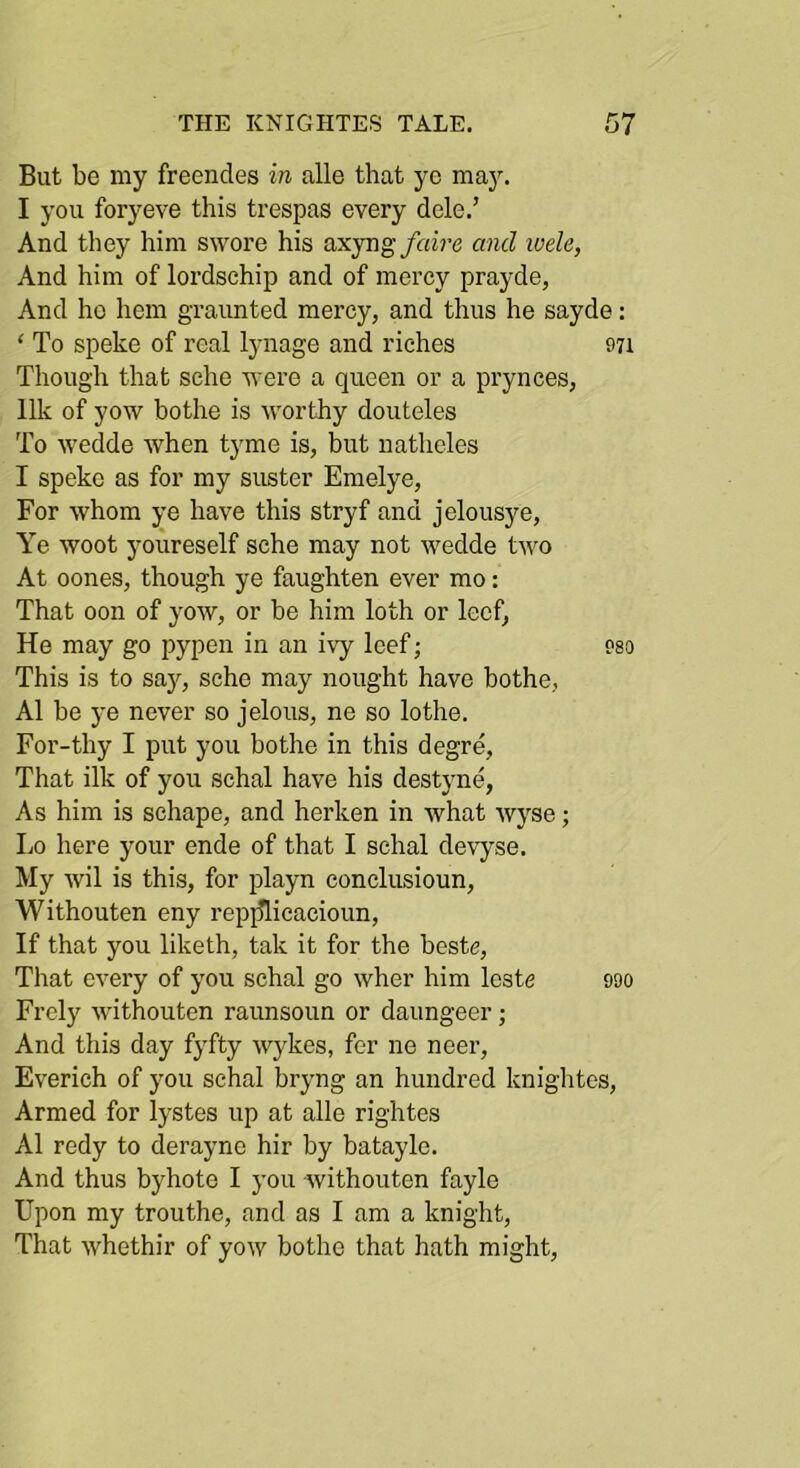 But be my freencles in alle that yo maJ^ I you foryeve this trespas every dele.’ And they him swore his axyng faire and luele, And him of lordschip and of mercy prayde, And ho hem graunted mercy, and thus he sayde: ‘ To speke of real lynage and riches 971 Though that sche were a queen or a prynces, Ilk of yow bothe is worthy douteles To Avedde when tyme is, but natheles I speke as for my suster Emelye, For whom ye have this stryf and jelousye. Ye woot youreself sche may not wedde two At oones, though ye faughten ever mo: That oon of yow, or be him loth or lecf, He may go pypen in an ivy Icef; 9so This is to sajq sche may nought have bothe, A1 be ye never so jelous, ne so lothe. For-thy I put you bothe in this degre. That ilk of you schal have his destyne, As him is schape, and herken in what wyse; Lo here your ende of that I schal devyse. My wil is this, for playn conclusioun, Withouten eny repjflicacioun. If that you liketh, tak it for the beste. That every of you schal go wher him Icstc 990 Frely withouten raunsoun or daungeer; And this day fyfty wykes, for ne neer, Everich of you schal bryng an hundred knightes. Armed for lystes up at alle rightes A1 redy to derayne hir by bataylc. And thus byhote I you withouten fayle Upon my trouthe, and as I am a knight. That whethir of yow bothe that hath might.