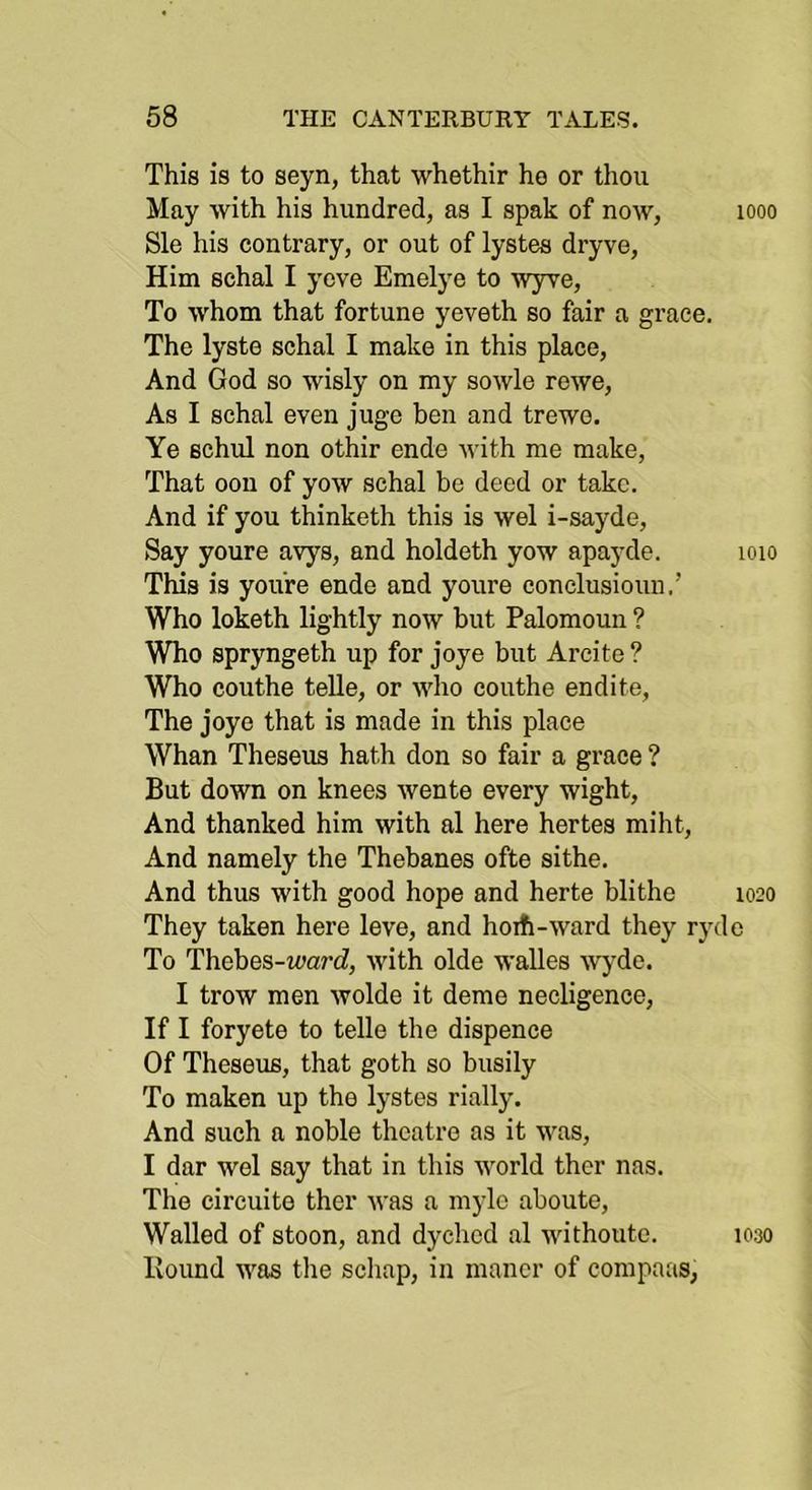 This is to seyn, that whethir he or thou May with his hundred, as I spak of now, looo Sle his contrary, or out of lystes dryve. Him schal I yove Emelye to wyve. To whom that fortune yeveth so fair a grace. The lyste schal I make in this place. And God so wisly on my sowle rewe. As I schal even juge ben and trewe. Ye Bchul non othir ende with me make. That oou of yow schal be deed or take. And if you thinketh this is wel i-sayde. Say youre avys, and holdeth yow apayde. loio This is you're ende and youre conclusioun.’ Who loketh lightly now but Palomoun ? Who spryngeth up for joye but Arcite ? Who couthe teUe, or who couthe endite. The joye that is made in this place Whan Theseus hath don so fair a grace ? But down on knees wente every wight. And thanked him with al here hertes miht. And namely the Thebanes ofte sithe. And thus with good hope and herte blithe 1020 They taken here leve, and hoifi-ward they ryde To Thebes-ii^arcZ, with olde walles wj'de. I trow men wolde it deme necligence. If I foryete to telle the dispence Of Theseus, that goth so busily To maken up the lystes rially. And such a noble theatre as it was, I dar wel say that in this world thcr nas. The circuite ther was a mylc aboute. Walled of stoon, and dychod al withoutc. 1030 Hound was the schap, in manor of compaas,