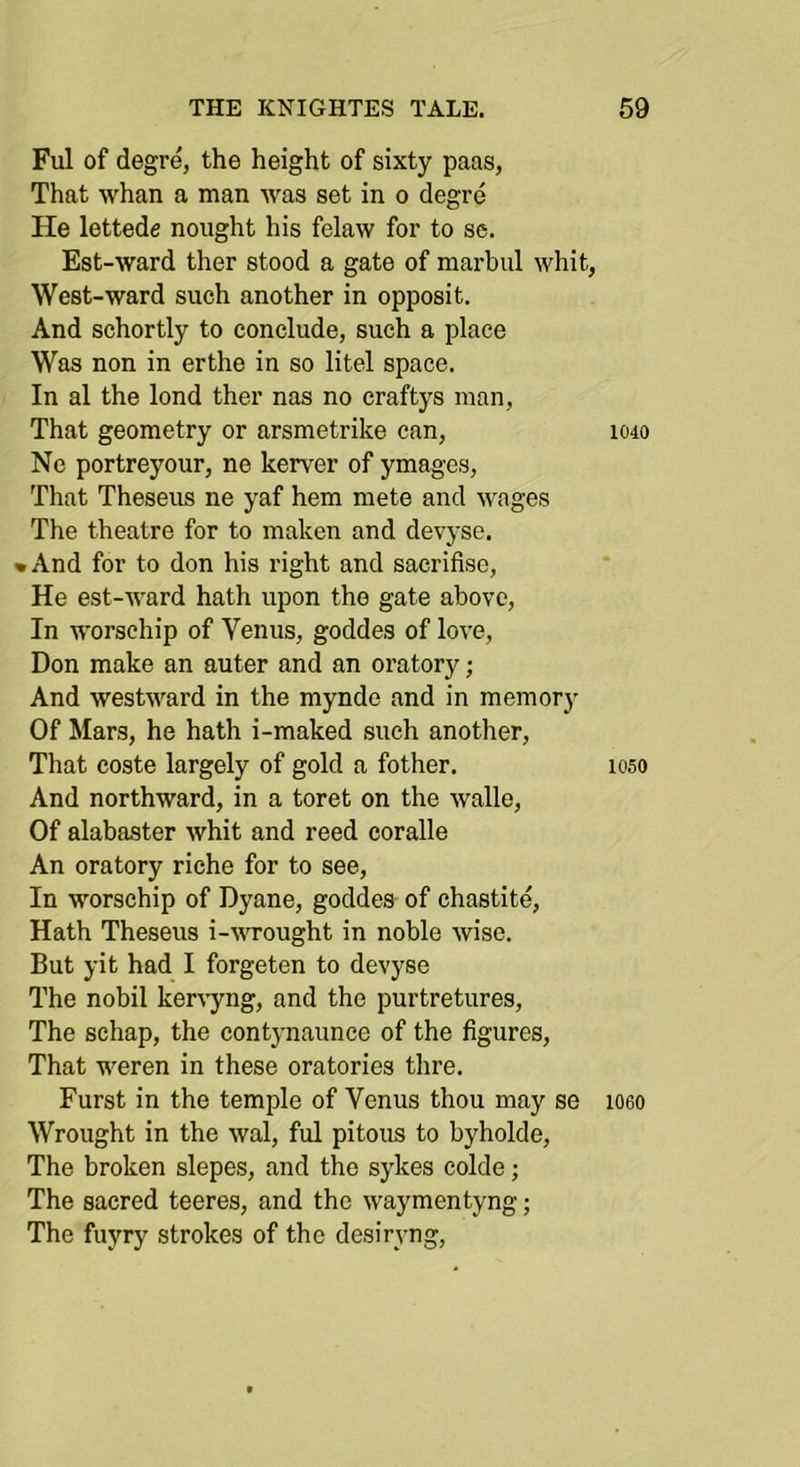 Ful of degr^ the height of sixty paas, That whan a man Avas set in o degre He lettede nought his felaw for to se. Est-ward ther stood a gate of marbul whit, West-ward such another in opposit. And schortly to conclude, such a place Was non in erthe in so litel space. In al the lond ther nas no craftys man, That geometry or arsmetrike can, Ne portreyour, ne kerver of ymages. That Theseus ne yaf hem mete and Avages The theatre for to maken and devyse. • And for to don his right and sacrifiso. He est-AAard hath upon the gate above. In worsehip of Venus, goddes of loA’e, Don make an auter and an oratory; And AvestAvard in the mynde and in memory Of Mars, he hath i-maked such another. That coste largely of gold a fother. And northward, in a toret on the Avalle, Of alabaster Avhit and reed coralle An oratory riche for to see. In worsehip of Dyane, goddes of chastite, Hath Theseus i-AA^ought in noble Avise. But yit had I forgeten to devyse The nobil kerA-yng, and the purtretures. The schap, the contynaunce of the figures. That weren in these oratories thre. Furst in the temple of Venus thou may se Wrought in the Aval, ful pitous to byholde. The broken slepes, and the sykes colde; The sacred teeres, and the Avaymentyng; The fuyry strokes of the desirA’ng, 1040 1050 1060