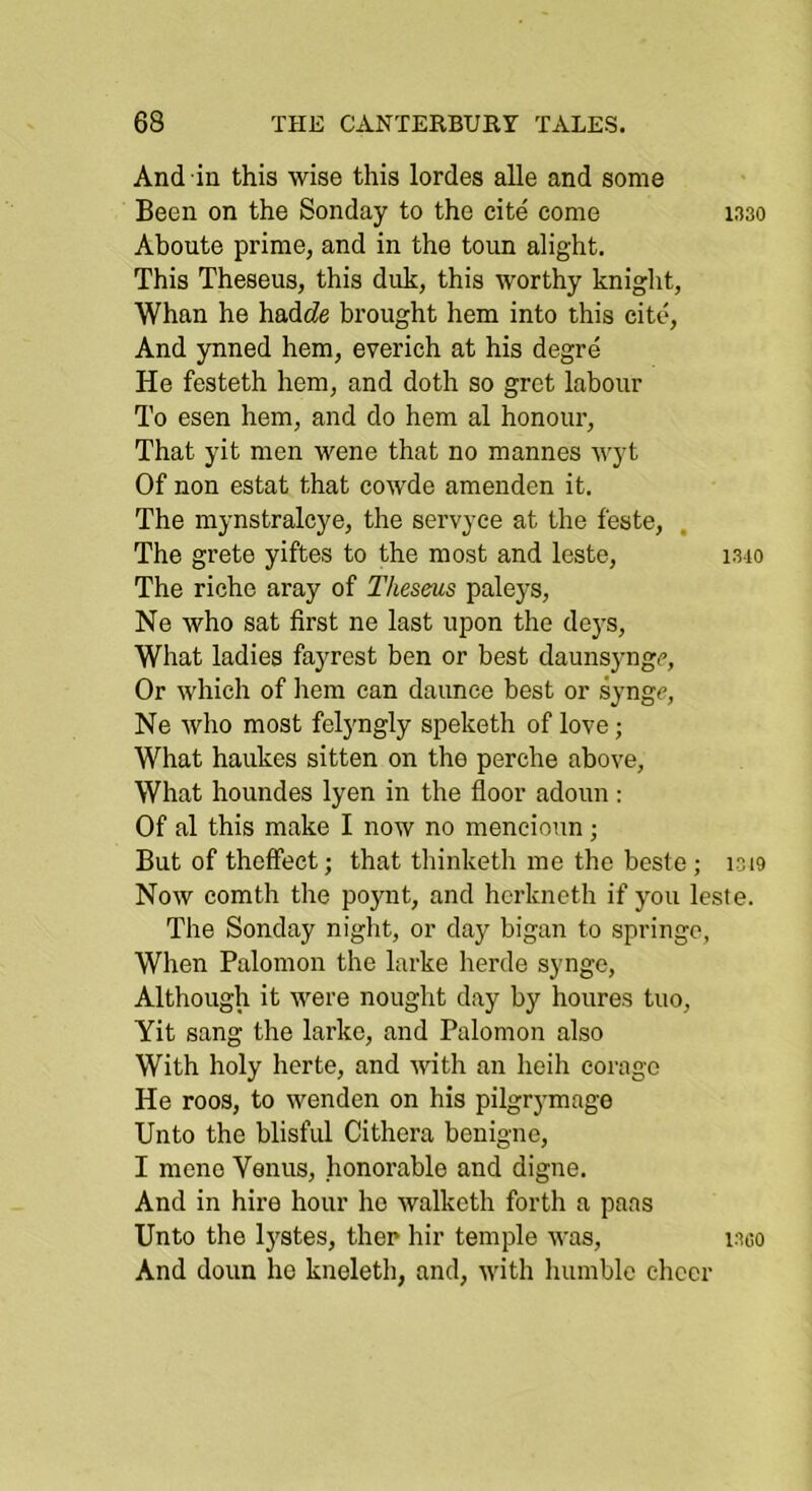 And in this wise this lordes alle and some Been on the Sonday to the cite come 1330 Aboute prime, and in the toun alight. This Theseus, this duk, this worthy kniglit. Whan he hadcZe brought hem into this cite. And ynned hem, everich at his degre He festeth hem, and doth so grct labour To esen hem, and do hem al honour. That yit men wene that no mannes wyt Of non estat that cowde amenden it. The mynstralcye, the servyee at the feste. The grete yiftes to the most and leste, 1310 The riche aray of Theseus paleys, Ne who sat first ne last upon the deys. What ladies fayrest ben or best daunsyngc, Or which of hem can daunce best or syngc, Ne who most felyngly speketh of love; What haukes sitten on the perche above, What houndes lyen in the floor adoun ; Of al this make I now no mencioiin; But of theffect; that thinketh me the beste; 1019 Now comth the poynt, and hcrkneth if you leste. The Sonday night, or day bigan to springe, When Palomon the larke herde syngc. Although it were nought day by houres tuo, Yit sang the larke, and Palomon also With holy herte, and with an heih corago He roos, to wenden on his pilgrymage Unto the blisful Cithera benigne, I mene Venus, honorable and digue. And in hire hour ho walketh forth a pans Unto the Ij^stes, then hir temple was, i3co And doun he kneleth, and, with humble ehccr