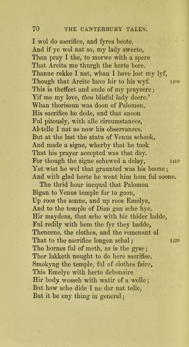 I wol do sacrifice, and fyres beote. And if yc wol nat so, my lady sweete, Than pray I the, to morwe with a spere That Arcita me thurgh the herte here. Thanne rekke I nat, whan I have lost my lyf. Though that Arcite have hir to his wyf. iioo This is theffect and ende of my prayeere; Yif me my love, thou blisful lady deere.’ Whan thorisoun was doon of Palomon, His sacrifice he dede, and that anoon Fill pitously, with alle circumstances, A1 telle I nat as now his observances. But at the last the statu of Venus schook. And made a signe, wherby that he took That his prayer accepted was that day. For though the signe schewed a delay, uio Yet Avist he wel that graunted AA^as his boone; And with glad herte he went him horn ful soone. The thrid hour inequal that Palomon Bigan to Venus temple for to goon. Up roos the sonne, and up roos Emelj^e, And to the temple of Dian gan sche hye. Hir maydens, that sche ivith hir thider ladde, Ful redily ivith hem the fyr they hadde, Thencens, the clothes, and the j’cmenant al That to the sacrifice longen schal; 1120 The homes ful of moth, as is the g3'se; Ther lakketh nought to do here sacrifisc. Smokyng the temple, ful of clothes fairc, This Emelye with herte debonaire Hir body ivcssch with Avatir of a Avelle; But hoAV sche dide I ne dar nat telle. But it be eny thing in general;