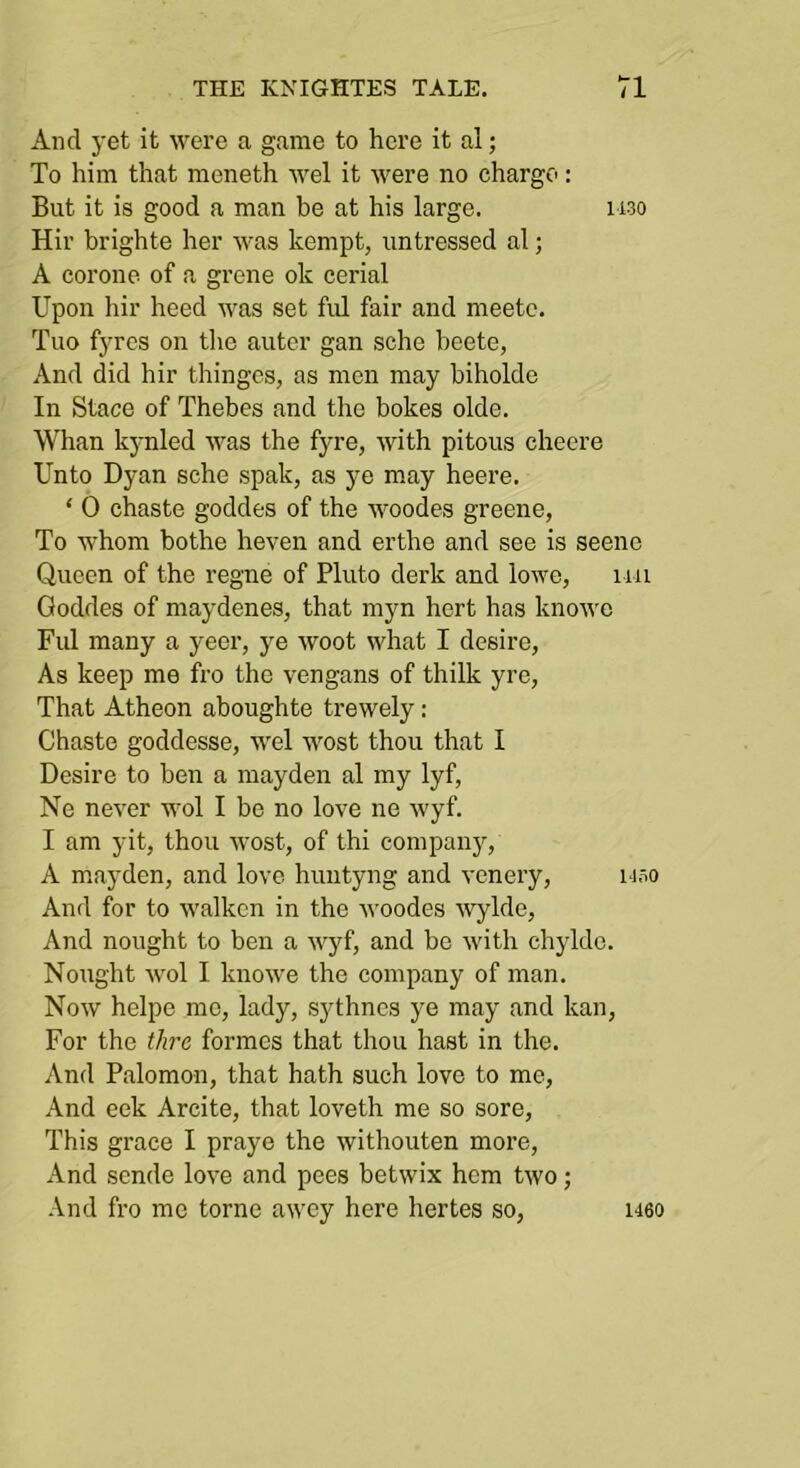 And yet it were a game to here it al; To him that meneth wel it were no charge: But it is good a man he at his large. ii3o Hir brighte her was kempt, untressed al; A corone of a grene ok cerial Upon hir heed was set ful fair and meete. Tuo fyrcs on the autcr gan sche heete, And did hir thinges, as men may biholde In Stace of Thebes and the bokes olde. Whan kynled was the fyre, with pitous cheere Unto Dyan sche spak, as ye may heere. ‘ 0 chaste goddes of the woodes greene, To whom bothe heven and erthe and see is scene Queen of the regne of Pluto derk and lowc, iiu Goddes of maydenes, that myn hcrt has knowc Ful many a yeer, ye woot what I desire, As keep me fro the vengans of thilk yre. That Atheon aboughte trewely: Chaste goddesse, wel wost thou that I Desire to ben a mayden al my lyf, Ne never wol I be no love ne wyf. I am yit, thou wost, of thi companj'’, A mayden, and love huntyng and vcnery, uso And for to walken in the woodes ■\vylde. And nought to ben a wyf, and be with chyldc. Nought wol I knowe the company of man. Now helpe mo, lady, sythncs ye may and kan. For the tlirc formes that thou hast in the. And Palomon, that hath such love to me. And eek Arcite, that loveth me so sore. This grace I praye the withouten more. And sende love and pees betwix hem two; And fro me tome awey here hertes so. 1160