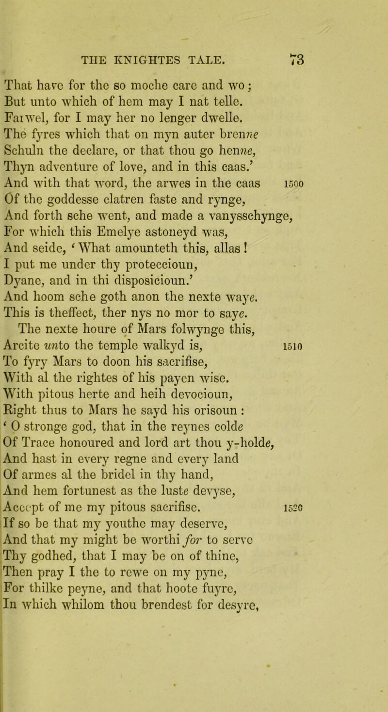 That have for the so moche care and wo; But unto which of hem may I nat telle, Faiwel, for I may her no longer dwelle. The fyres Avhich that on myn auter brenwe Schuln the declare, or that thou go hen?^e, Thjm adventure of love, and in this caas,’ And with that word, the arwes in the caas 1500 Of the goddesse clatren faste and rynge, And forth sche went, and made a vanysschyngc, For which this Emelye astoneyd was. And seide, ‘^Vhat amounteth this, alias ! I put me under thy proteccioun, Dyane, and in thi disposicioun,’ And hoom sche goth anon the nexte waye. This is theffect, ther nys no mor to saye. The nexte houre of Mars fohvjmge this, Arcite wnto the temple walkyd is, is 10 To fyry Mars to doon his sacrifise. With al the rightes of his payen wise. With pitous herte and heih devocioun. Right thus to Mars he sayd his orisoun : ‘ 0 stronge god, that in the reynes colde Of Trace honoured and lord art thou y-holde. And hast in every regne and every land Of armes al the bridcl in thy hand. And hem fortunest as the luste devyse. Accept of me my pitous sacrifise, 152c If so be that my youthe may deserve. And that my might be worthi ybr to serve Thy godhed, that I may be on of thine, Then pray I the to rewe on my p3'no. For thilke peyne, and that hoote fuyre. In which whilom thou brendest for desyre,