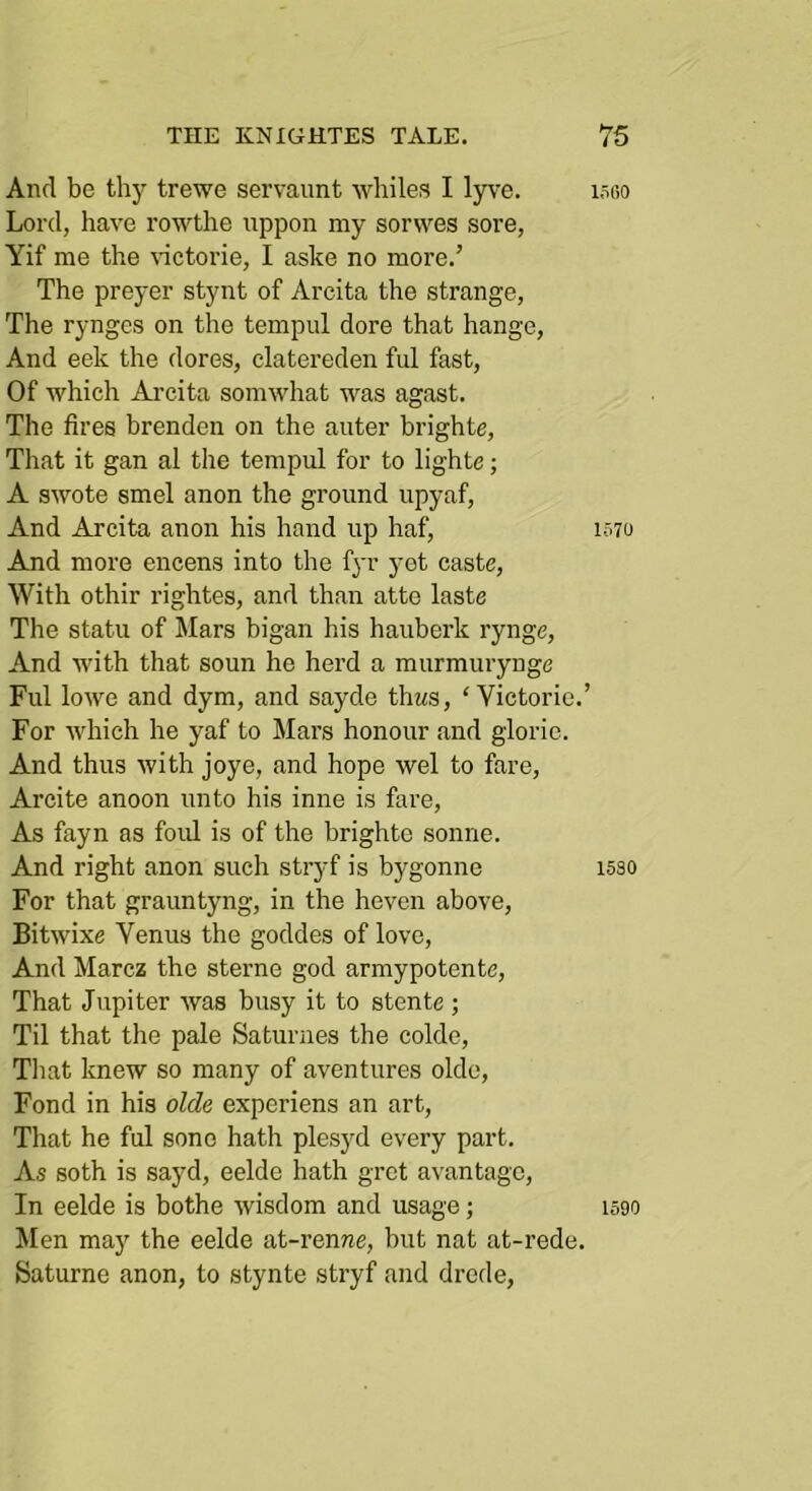 And be thy trewe servaunt whiles I lyve. Lord, have rowthe uppon my sorwes sore, Yif me the wctorie, I aske no more.’ The preyer stynt of Arcita the strange. The rynges on the tempiil dore that hange. And eek the dores, clatereden M fast. Of which Arcita somwhat was agast. The fires brenden on the auter brighte. That it gan al the tempul for to lighte; A swote smel anon the ground upyaf. And Arcita anon his hand up haf. And more encens into the fyr yet caste. With othir rightes, and than atte laste The statu of Mars bigan his hauberk rynge. And with that soun he herd a murmurynge Fill lowe and dym, and sayde thws, ‘ Victorie.’ For which he yaf to Mai’s honour and glorie. And thus with joye, and hope wel to fare, Arcite anoon unto his inne is fare. As fayn as foul is of the brighte sonne. And right anon such stryf is bygonne For that grauntyng, in the heven above, Bitwixe Venus the goddes of love. And Marcz the sterne god armypotente. That Jupiter was busy it to stente ; Til that the pale Saturnes the colde, Tliat knew so many of aventures oldc. Fond in his olde experiens an art. That he ful sone hath plesyd every part. As soth is sayd, eelde hath grot avantage. In eelde is bothe wisdom and usage; Men may the eelde at-renrae, but nat at-rede. yaturne anon, to stynte stryf and drede, l.iliO 1570 1530 1590