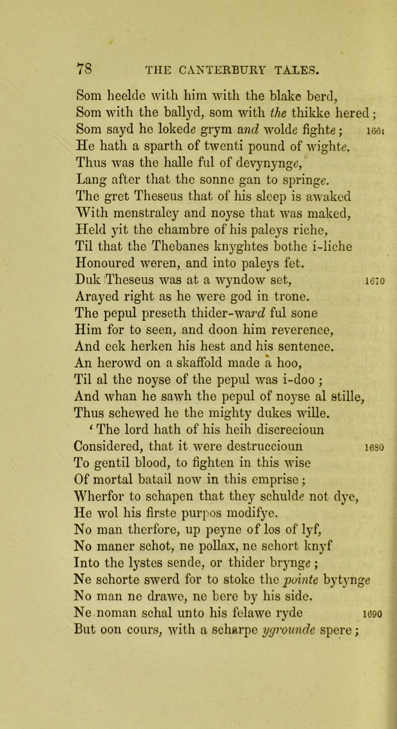 Som heelclc with him with the blake herd, Som with the ball)d, som with the thikke hered; Som sayd he lokede grym and wolde fighte; i66i He hath a sparth of twenti pound of wighte. Thus was the halle ful of devynynge, Lang after that the sonnc gan to springe. The gret Theseus that of his sleep is awaked With menstralcy and noyse that was maked, Held yit the chambre of his paleys riche, Til that the Thebanes knyghtes bothe i-liche Honoured weren, and into pale}^s fet. Duk Theseus was at a wyndow set, isto Arayed right as he were god in trone. The pepul preseth thider-wa7’<f ful sone Him for to seen, and doon him reverence. And cek herken his hest and his sentence. An herowd on a skaffold made a hoo. Til al the noyse of the pepul was i-doo ; And whan he sawh the pepul of noyse al stille, Thus schewed he the mighty dukes M’ille. ‘ The lord hath of his heih discrecioun Considered, tliat it were destruccioun leso To gentil blood, to tighten in this wise Of mortal batail now in this emprise; Wherfor to schapen that they schuldc not dye. He wol his firste purpos modifye. No man therfore, up peyne of los of lyf. No maner schot, ne poUax, ne schort knyf Into the lystes sende, or thider brynge; Ne sehorte swerd for to stoke the pointe bytynge No man no drawo, ne here b) his side. Ne noman schal unto his felawe ryde itjgo But oon cours, with a scharpo yaroimde spere;