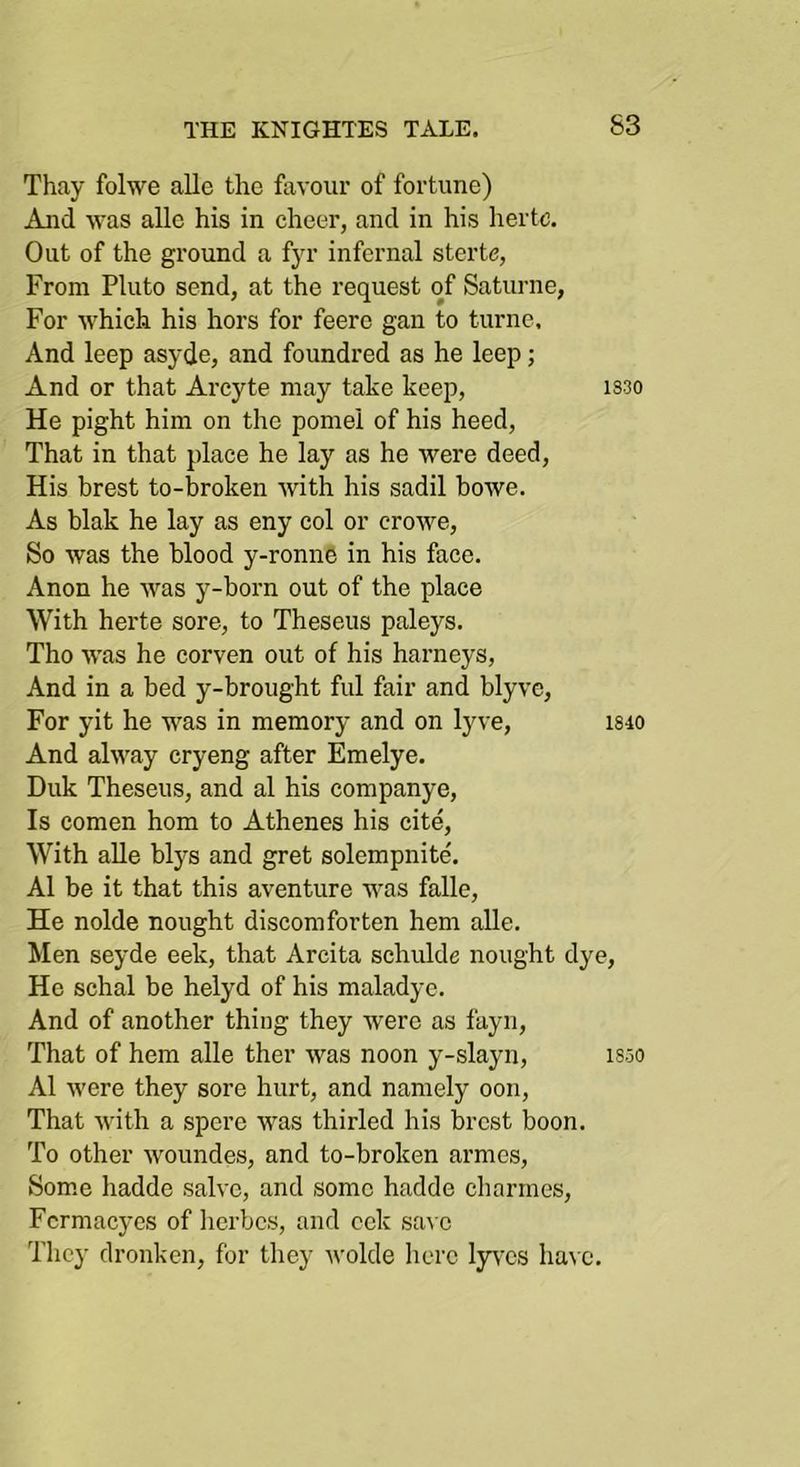 Thay folwe alle the favour of fortune) And was alle his in cheer, and in his hertc. Out of the ground a fyr infernal sterte, From Pluto send, at the request of Saturne, For which his hors for feere gan to turne. And leep asyde, and foundred as he leep; And or that Arcyte may take keep, 1S30 He pight him on the pome! of his heed. That in that place he lay as he were deed. His brest to-broken with his sadil howe. As blak he lay as eny col or crowe. So was the blood y-ronn6 in his face. Anon he was y-born out of the place With herte sore, to Theseus paleys. Tho was he corven out of his barneys, And in a bed y-brought ful fair and blyve. For yit he was in memory and on lyve, is40 And alway cry eng after Emelye. Duk Theseus, and al his companye. Is comen horn to Athenes his cite. With alle blys and gret solempnite. Al be it that this aventure was falle, He nolde nought discomforten hem alle. Men seyde eek, that Arcita schulde nought dye. He schal be helyd of his maladye. And of another thing they were as fayn. That of hem alle ther was noon y-slayn, isoO Al were they sore hurt, and namely oon. That with a spere was thirled his brest boon. To other woundes, and to-broken armes, Som.e hadde salve, and some hadde charmes, Fcrmacyes of lierbcs, and cek sa\ o Tlicy dronken, for they wolde here lyres ha^ e.