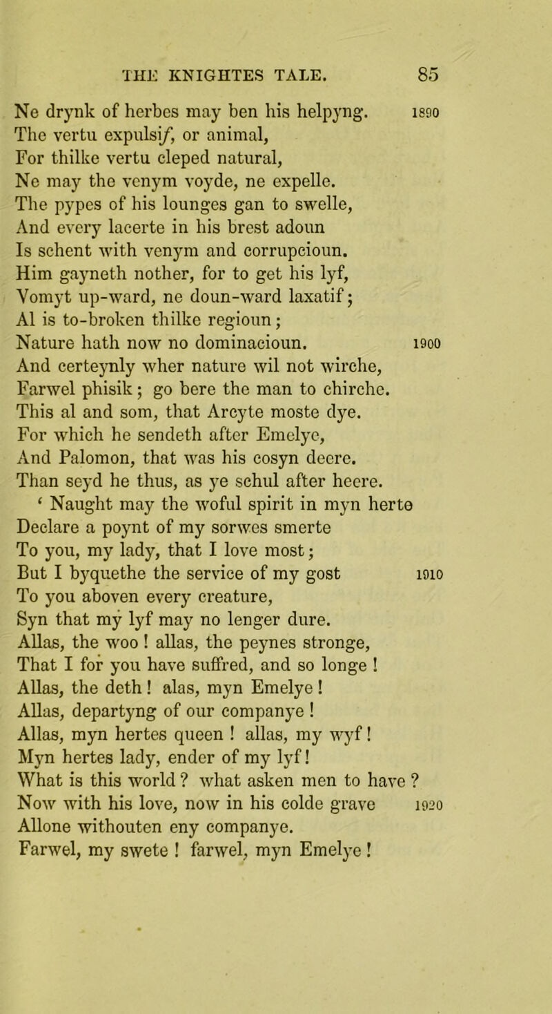 Ne drynk of hei-bes may ben his helpyng. isgo The vertu expulsi/, or animal, For thilke vertu cleped natural, Ne may the venym voyde, ne expelle. The pypes of his lounges gan to swelle. And every lacerte in his hrest adoun Is schent with venym and corrupcioun. Him gayneth nother, for to get his lyf, Vomyt up-ward, ne doun-ward laxatif; A1 is to-broken thilke regioun; Nature hath now no dominaeioun. i9oo And certeynly wher nature wil not wirche, Farwel phisik; go here the man to chirche. This al and som, that Arcyte moste dye. For w'hich he sendeth after Emclye, And Palomon, that was his cosyn deere. Than seyd he thus, as ye schul after heere. ‘ Naught may the woful spirit in myn herte Declare a poynt of my sorwes smerte To you, my lady, that I love most; But I byquethe the service of my gost loio To you ahoven every creature, Syn that my lyf may no longer dure. AUas, the woo! alias, the peynes stronge. That I for you have suffred, and so longe ! Allas, the doth! alas, myn Emelye ! Allas, departyng of our companye ! Allas, myn hertes queen ! alias, my wyf! Myn hertes lady, ender of my lyf! What is this world ? what asken men to have ? Now with his love, now in his colde grave 1920 Allone withouten eny companye. Farwel, my swete ! farwel, myn Emelye !