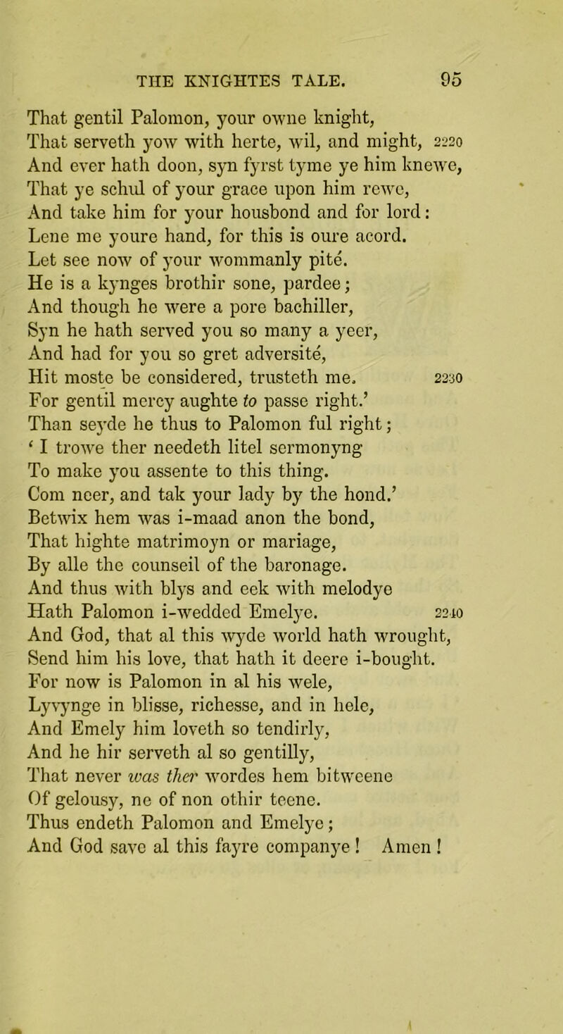 That gentil Palomon, your owne knight, That serveth yow with herte, wil, and might, 2220 And ever hath doon, syn fyrst tyme ye him knewe. That ye schid of your grace upon him rcwe. And take him for your housbond and for lord; Lene me youre hand, for this is oime acord. Let see now of your wommanly pite. He is a kynges brothir sone, pardee; And though he were a pore bachiller, Syn he hath served you so many a yeer. And had for you so gret adversite. Hit moste be considered, trusteth me. 2230 For gentil mercy aughte to passe right.’ Than sej’de he thus to Palomon ful right; ‘ I trowe ther needeth litel sermonyng To make you assente to this thing. Com neer, and tak your lady by the bond.’ Betwix hem was i-maad anon the bond. That highte matrimoyn or mariage. By alle the counseil of the baronage. And thus with blys and eek with melodye Hath Palomon i-wedded Emelye. 2210 And God, that al this Avyde world hath wrought. Send him his love, that hath it deere i-boiight. For now is Palomon in al his wele, Ly\’ynge in blisse, richesse, and in helc. And Emely him loveth so tendirly. And he hir serveth al so gentilly. That never was ther wordes hem bitweene Of gelousy, ne of non othir teene. Thus endeth Palomon and Emelye; And God save al this fayre companye ! Amen !