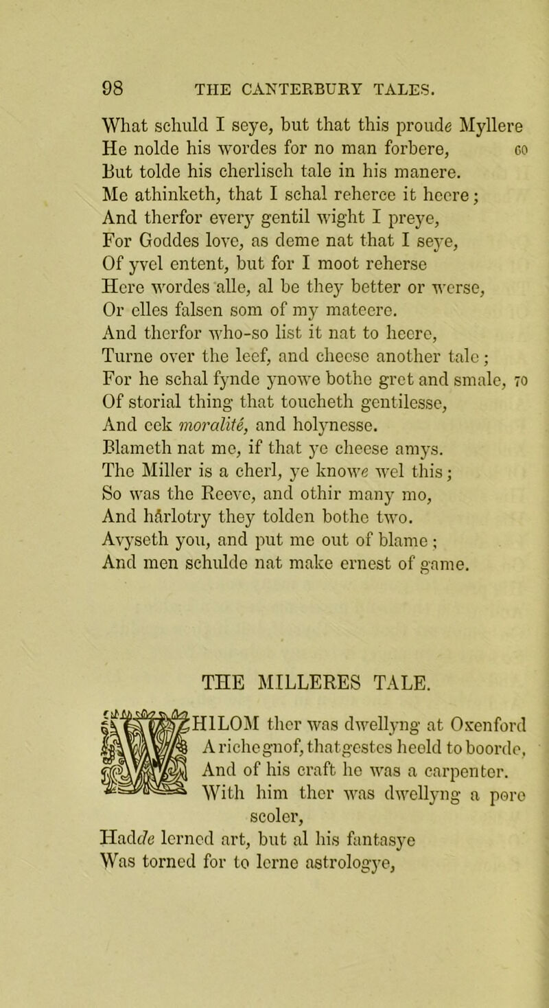 What schiilcl I seyc, but that this proiide Myllere He nolde his wordes for no man forbere, go But tolde his cherlisch tale in his manere. Me athinketh, that I sehal reherce it heore; And therfor every gentil wig’ht I preye, For Goddes love, as dome nat that I seye, Of yvel entent, but for I moot reherse Here wordes alle, al be they better or worse, Or dies falsen som of my mateere. And therfor who-so list it nat to heerc, Turne over the leef, and cheese another talc; For he schal fynde ynowe bothe gret and smale, 70 Of storial thing that toucheth gcntilesse, And cek moralite, and holynesse. Blameth nat mo, if that ya cheese amys. The Miller is a eherl, ye knowe wel this; So was the Reeve, and othir many mo. And harlotry they tolden bothe two. Avyseth you, and put me out of blame ; And men sehulde nat make ernest of game. THE MILLERES TALE. HILO^I thcr was dwellyng at Oxenford Arichegnof,thatgcstcs heold to boordo. And of his craft ho was a carpenter. With him thcr was dwellyng a pore scoler, HadcZe Icrncd art, but al his fantasye Was torncd for to Icrne astrologye,