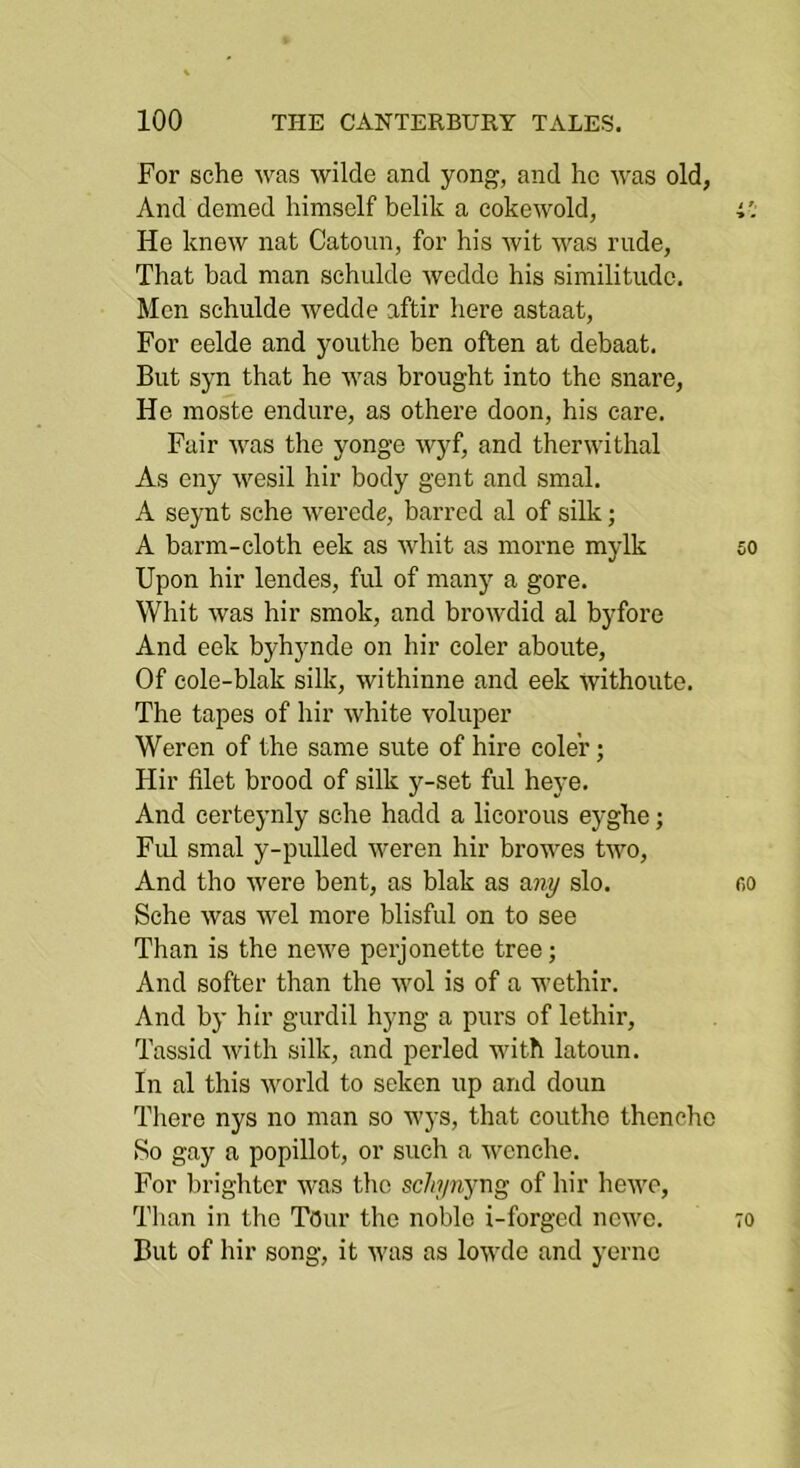 For sche was wilde and yong, and ho was old, And domed himself belik a cokewold, i'. He knew nat Catoun, for his wit was rude, That bad man schulde wedde his similitude. Men schulde wedde aftir here astaat, For eelde and youthe ben often at debaat. But syn that he was brought into the snare, He moste endure, as othere doon, his care. Fair was the yonge wyf, and therwithal As eny wesil hir body gent and smal. A seynt sche werede, barred al of silk; A barm-cloth eek as whit as morne mylk so Upon hir lendes, ful of manj'^ a gore. Whit was hir smok, and browdid al byfore And eek byhynde on hir coler aboute. Of cole-blak silk, withinne and eek withoute. The tapes of hir white voluper Weren of the same sute of hire coler; Hir filet brood of silk y-set ful heye. And certeynly sche hadd a licorous eyghe; Ful smal y-pulled weren hir browes two. And tho were bent, as blak as a?^y slo. c,o Sche was wel more blisful on to see Than is the newe perjonette tree; And softer than the wol is of a wethir. And by hir gurdil hyng a purs of lethir, Tassid with silk, and period with latoun. In al this world to seken up and doun Tliere nys no man so wys, that couthe thencho So gay a popillot, or such a wenche. For brighter was tho sc/it/nyng of hir hewo. Than in tho Tour the noble i-forged ncwo. 70 But of hir song, it 'was as lowde and yornc