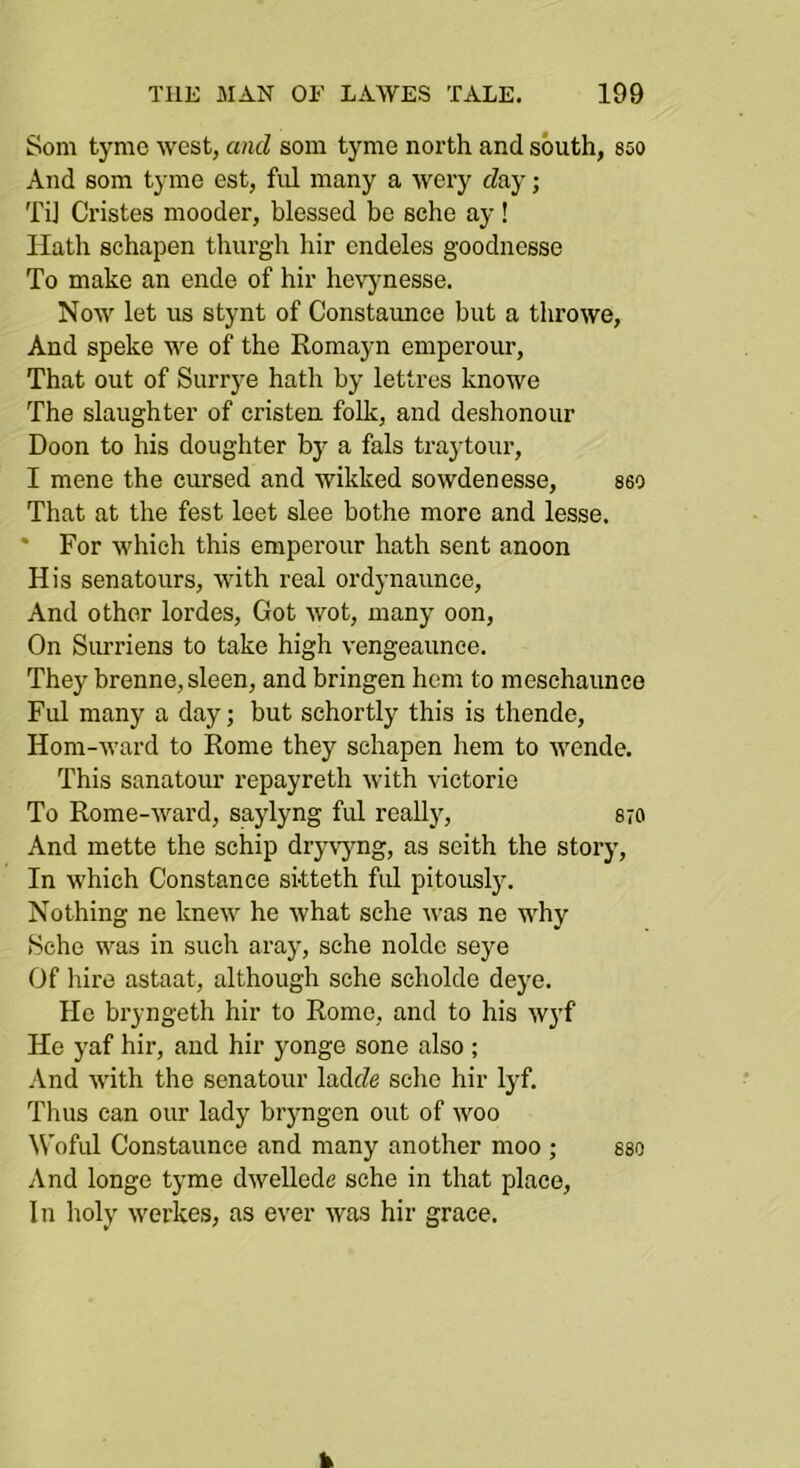 Som tymc west, and som tyme north and south, 850 And som tyme est, ful many a wery fZay; Ti] Cristes niooder, blessed be sche ay ! Hath schapen thurgh hir endeles goodnesse To make an ende of hir hevynesse. Now let us stynt of Constaunee but a throwe, And speke we of the Romayn emperour. That out of Surrye hath by lettres knowe The slaughter of cristen folk, and deshonour Boon to his doughter by a fals traytour, I mene the cursed and wikked sowdenesse, seo That at the fest leet slee bothe more and lesse. * For which this emperour hath sent anoon His senatours, with real ordynaunce. And other lordes. Got wot, many oon. On Surriens to take high vengeaunce. They brenne, sleen, and bringen hem to meschaunce Ful many a day; but schortly this is thende, Hom-ward to Rome they schapen hem to wende. This sanatour I’epayreth with victorie To Rome-ward, saylyng ful really, 870 And mette the schip dry\yng, as seith the story. In which Constance sitteth ful pitously. Nothing ne knew he what sche was ne why Hche was in such aray, sche nolde seye Of hire astaat, although sche scholde deye. He bryngeth hir to Rome, and to his wyf He yaf hir, and hir yonge sone also ; And with the senatour ladtZe sclie hir lyf. Thus can our lady bryngen out of woo ^Voful Constaunee and many another moo ; seo And longe tyme dwellede sche in that place. In holy werkes, as ever was hir grace.