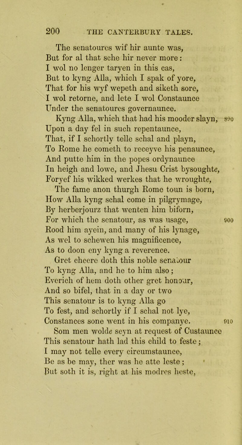The senatoures wif hir aunte was, But for al that sche hir never more: I wol no longer taryen in this cas, But to kyng Alla, which I spak of yore. That for his wyf wepeth and siketh sore, I wol retorne, and lete I wol Constaunce Under the senatoures governaunce, Kyng Alla, which that had his mooder slayn, sfo Upon a day fol in such repentaunce, That, if I schortly telle schal and playn. To Rome he cometh to receyve his penaunce. And putte him in the popes ordynaunce In heigh and lowo, and Jhesu Crist bysoughte, Foryef his wikked werkes that he wroughte. The fame anon thurgh Rome toun is born. How Alla kyng schal come in pilgrymage. By herberjourz that wenten him biforn. For which the senatour, as was usage, soo Rood him ayein, and many of his lynage. As wel to schewen his magnificence. As to doon cn)^ kyng a reverence. Gret cheero doth this noble sena'LOur To kyng Alla, and ho to him also; Everich of hem doth other gret honour. And so bifel, that in a day or two This senatour is to kyng Alla go To fest, and schortly if I schal not l}’e, Constances sone went in his companye. aio Som men wolde seyn at request of Custauncc This senatour hath lad this child to feste; I may not telle every circumstaunce. Be as be may, thcr was ho atto leste ; But soth it is, right at his modrcs lioste.