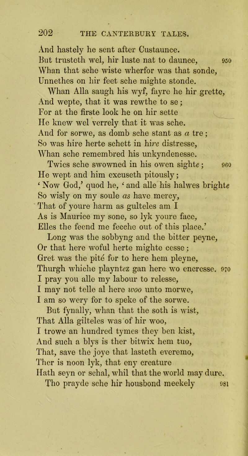 And hastely he sent after Custaunce. But trustcth wel, hir luste nat to daunce, 950 Whan that sehe wiste wherfor was that sonde, Unnethes on hir feet sche niighte stonde. Whan Alla saug'h his wyf, fayre he hir grette, And wepte, that it was rewthe to se; For at the firste look he on hir sette He knew wel verrely that it was sehe. And for sorwe, as domb sche slant as a tre; So was hire herte schett in hire distresse, Whan sche reraembred his unkyndenessc. Twics sche swowned in his owen sighte; 960 He wept and him excuseth pitously; ‘ Now God,’ quod he, ‘ and alle his halwes brighte So wisly on my soule as have mercy. That of youre harm as gidteles am I As is Maurice my sone, so lyk youre face, Elies the feend me fecche out of this place.’ Long was the sobbyng and the bitter peyne. Or that here woful herte mighte cesse; Gret was the pile for to here hem pleyne, Thurgh whiche playntez gan here M'o eneresse. 970 I pray you alle my labour to release, I may not telle al here luoo unto morwe, I am so wery for to speke of the sorwe. But fynally, whan that the soth is wist. That Alla gilteles was of hir woo, I trowe an hundred tymes they ben kist. And such a blys is ther bitwix hem tuo. That, save the joye that lasteth everemo, Ther is noon lyk, that eny creature Hath seyn or schal, M'hil that the world may dure. Tho prayde sche hir housbond meekely 9si