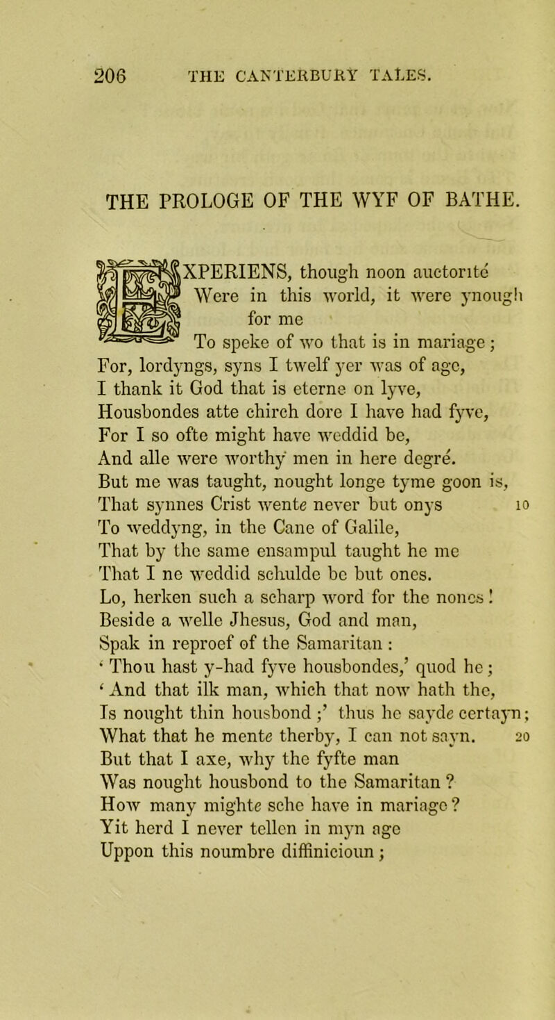 THE PROLOGE OF THE WYF OF BATHE. ^XPERIENS, though noon auctontd Were in this world, it were 3'nough for me To speke of wo that is in mariage ; For, lordjmgs, syns I twelf yer was of age, I thank it God that is eterne on Ij've, Housbondes atte chirch dore I have had fyve. For I so ofte might have weddid be. And alle were w'orthy men in here degre. But me w'as taught, nought longe tj-me goon is. That synnes Crist wente never but onys 10 To weddyng, in the Cane of Galile, That by the same ensampul taught he me That I ne weddid schulde be but ones. Lo, herken such a scharp word for the nones I Beside a welle Jhesus, God and man, Spak in reproef of the Samaritan : •' Thou hast y-had fyve housbondes,’ quod he; ‘ And that ilk man, which that now hath the. Is nought thin housbond thus he savde certajm; What that he mente therby, I can not sajm. 20 But that I axe, why the fyfte man Was nought housbond to the Samaritan ? Hoav many mighte schc have in mariage ? Yit herd I never tellen in myn age Uppon this noumbre diffinicioun;