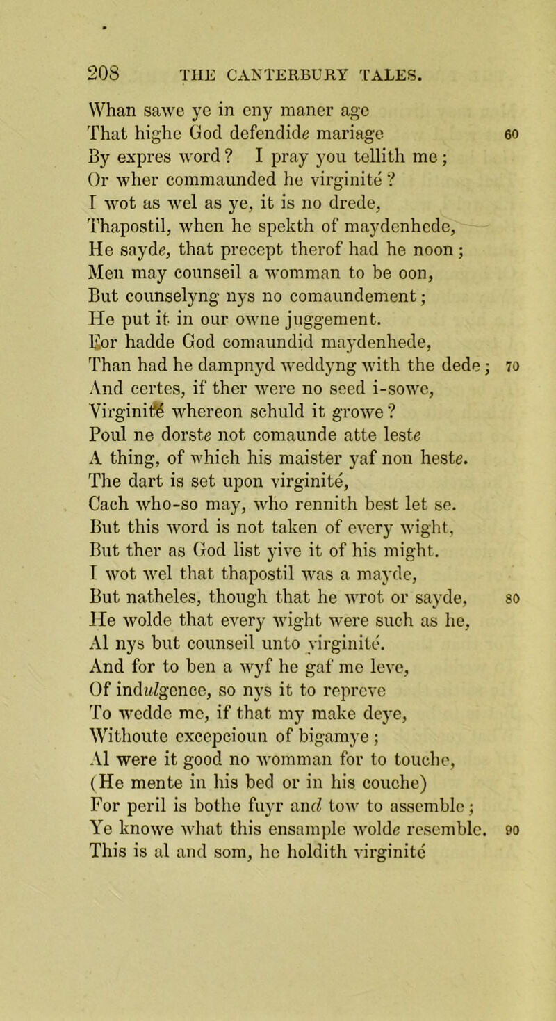 Whan sawe ye in eny maner age That highe God defendide manage By expres word ? I pray you tellith me; Or wher commaunded he virginite ? I wot as wel as ye, it is no drede, Thapostil, when he spekth of maydenhede, He sayde, that precept therof had he noon ; Men may counseil a womman to be oon, But counselyng nys no comaundement; He put it in our o-\vne juggement. Kor hadde God comaundid maydenhede, Than had he dampnyd weddyng with the dede; And eertes, if ther were no seed i-sowe, VirginifS whereon schuld it growe ? Poul ne dorste not comaunde atte leste A thing, of which his maister yaf non heste. The dart is set upon virginite, Cach who-so may, who rennith best let se. But this Avord is not taken of every Avight, But ther as God list yive it of his might. I Avot Avel that thapostil Avas a mayde. But natheles, though that he Avrot or sayde. He Avolde that every Avight Avere such as he, .\1 nys hut counseil unto virginite. And for to ben a AA^yf he gaf me leve, Of indiiZgence, so nj's it to reprove To Avedde me, if that my make dej'e, Withoute excepcioun of bigamye ; •VI were it good no Avomman for to touche, (He mente in his bed or in his couche) For peril is bothe fuyr anrZ toAV to assemble; Ye knoAve Avhat this ensamplc AA'olde resemble. This is al and som, ho holdith virginite 60 70 80 90