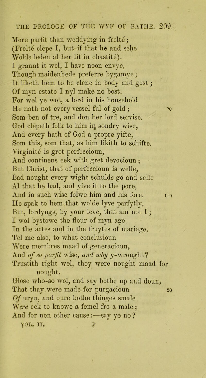More parfit than weddying in frcltd; (Freltc clepe I, but-if that he and scho Wolde leden al her lif in chastite). I graunt it wel, I have noon envye, Though maidenhcde preferre bj-gamye ; It liketh hem to be dene in body and gost; Of myn estate I nyl make no host. For 'wel ye wot, a lord in his household He nath not every vessel ful of gold ; ■'o Som ben of tre, and don her lord servise. God clepeth folk to him in sondry wise, And every hath of God a propre yifte, Som this, som that, as him likith to sdiiftc. Yirginite is gret perfeccioun. And continens eek with gret devocioun; But Christ, that of perfeccioun is welle. Bad nought every wight schulde go and sellc Al that he had, and yive it to the pore. And in such wise folwe him and liis fore. no He spak to hem that wolde lyve parfytl}-. But, lordyngs, by your leve, that am not I; I wol bystowe the flour of myn ago In the actes and in the fruytcs of mariagc. Tel me also, to what conclusioun Were membres maad of generacioun. And of so jMrfit wise, and why y-wrought ? Trustith right wel, they were nought maad for nought. Glose who-so wol, and say bothe up and doun. That thay were made for purgacioun 20 Of uryn, and oure bothe thinges smale We?‘fi eek to knowe a femel fro a male; And for non other cause:—say ye no ? yoL, II. V