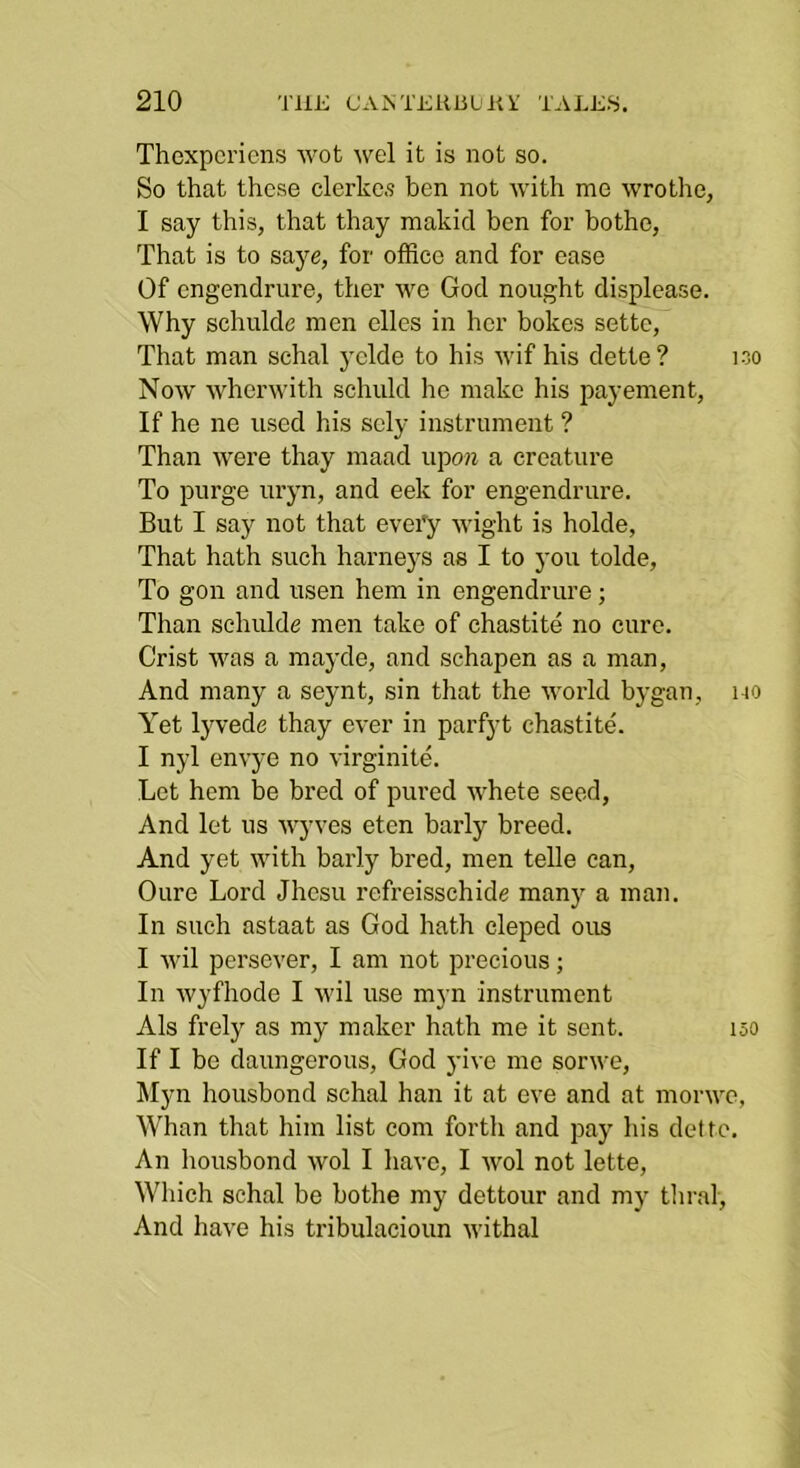 Thcxpcricns wot wel it is not so. So that these clerkc.s hen not with me wrothe, I say this, that thay makid ben for bothe, That is to saye, for office and for ease Of cngendrure, ther we God nought displease. Why schulde men elles in her hokes settc, That man schal yclde to his wif his dette ? loo Now wherwith schuld lie make his payement, If he ne used his sely instrument ? Than were thay maad upoii a creature To purge uryn, and eek for engendrure. But I say not that evei'y wight is holde, That hath such barneys as I to you tolde, To gon and usen hem in engendrure; Than schulde men take of chastite no cure. Crist was a mayde, and schapen as a man, And many a seynt, sin that the world bygan, no Yet lyvede thay ever in parfyt chastite'. I nyl envye no virginite. Let hem be bred of pured whete seed. And let us wyves etcn barly breed. And yet with barly bred, men telle can, Oure Lord Jhcsu refreisschide manj' a man. In such astaat as God hath cleped ous I wil pcrsever, I am not precious; In wyfhode I wil use myn instrument Als frely as my maker hath me it sent. 150 If I be daungerous, God yivc me sorwe, Myn housbond schal han it at eve and at morwe, Whan that him list com forth and pay his dette. An housbond wol I have, I Avol not lette. Which schal be bothe my dettour and my thral. And have his tribulacioun withal