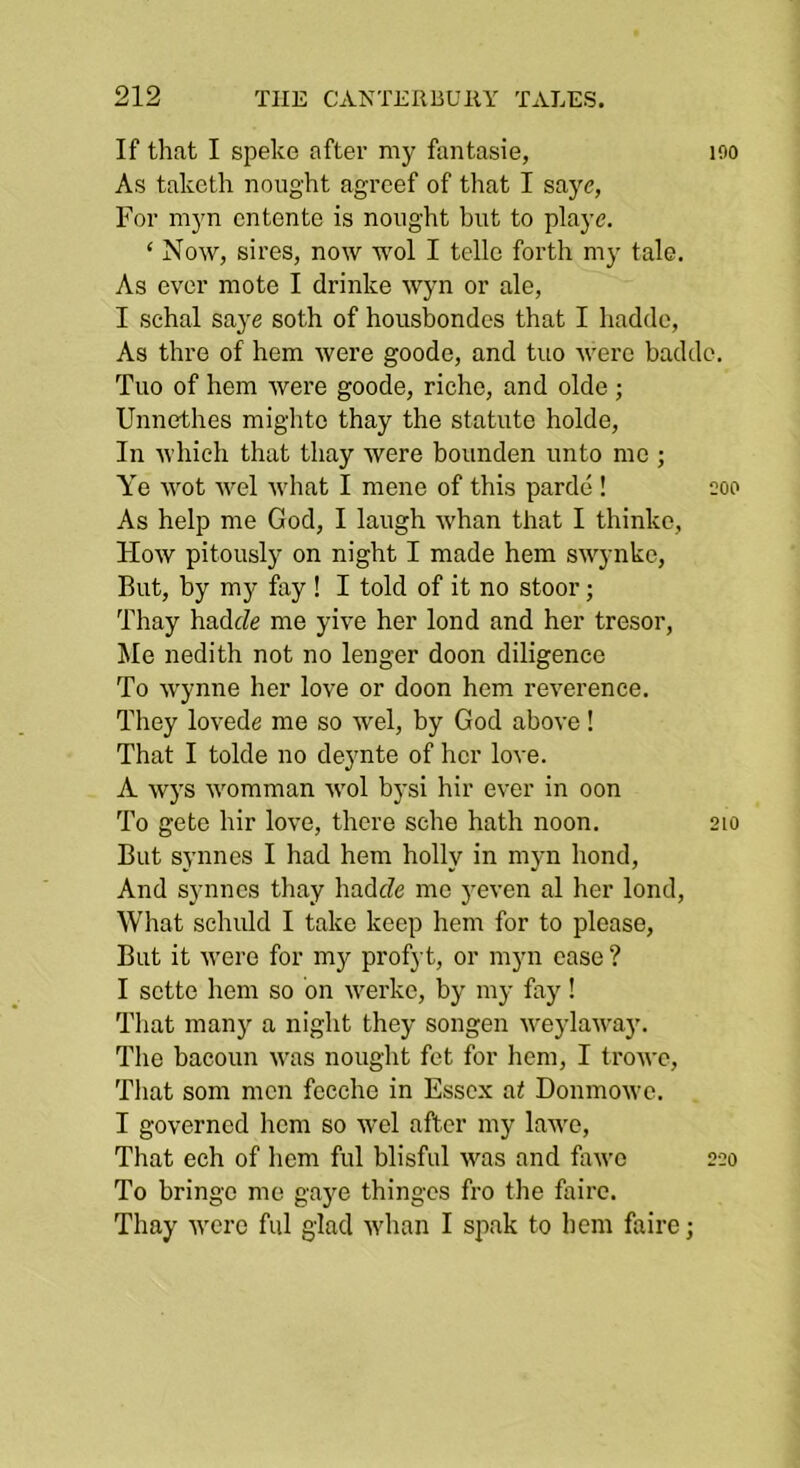 If that I speke after my fantasie, lOO As takcth nought agrcef of that I saye, For myn entente is nought but to playe. ‘ Now, sires, now wol I telle forth my tale. As ever mote I drinke wyn or ale, I schal saye soth of housbondes that I hadde. As thre of hem were goode, and tuo were badde. Tuo of hem were goode, riche, and olde; Unnethes mightc thay the statute holde. In which that thay were bounden unto me ; Ye wot wel what I mene of this parde ! coo As help me God, I laugh whan that I thinko. How pitously on night I made hem swynke. But, by mj'^ fay ! I told of it no stoor; Thay hadeZe me yive her lend and her tresor, ^le nedith not no longer doon diligence To Wynne her love or doon hem reverence. They lovede me so wel, by God above! That I tolde no deynte of her love. A w)'s womman wol bj'si hir ever in oon To gete hir love, there sche hath noon. 210 But synnes I had hem holly in myn bond. And synnes thay hadefe me j^even al her lend. What schuld I take keep hem for to please. But it were for mj^ pi’ofj t, or myn case ? I sette hem so bn werke, by my fay! That many a night they songen u'eylawa}’. The bacoun was nought fet for hem, I tro^'c. That som men fecchc in Essex at Donmowe. I governed hem so wel after my lawe. That ech of hem ful blisful was and fawc To bringc me gaye thinges fro the faire. Thay were ful glad whan I spak to hem faire; 220