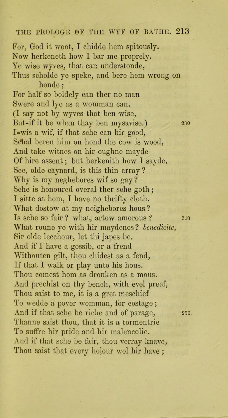 For, God it woot, I chiddo hem spitously. Now herkencth how I bar me proprely. Yc wise wyves, that can understonde, Thus scholdc ye speke, and here hem wrong on honde; For half so boldely can ther no man Swcre and lye as a womman can. (I say not by wyves that ben wise, But-if it be whan thay ben mysavise.) 230 I-wis a wif, if that sche can hir good, SAal bcren him on bond the cow is Avood, And take Avitnes on hir oughne mayde Of hire assent; but herkenith hoAV 1 sayde. See, olde caynard, is this thin array ? Why is my neghebores wif so gay ? Sche is honoured overal ther sche goth; I sittc at horn, I have no thrifty cloth. What dostoAV at my neighebores hous ? Is sche so fair ? Avhat, artoAV amorous ? 210 What roune yc Avith hir maydcncs ? benedicile, Sir olde Iccchour, let thi japes be. And if I haA'c a gossib, or a Trend Withouten gilt, thou chidest as a fend. If that I AA'alk or play unto his hous. Thou comest horn as dronken as a mous. And pi’echist on thy bench, AA'ith evel preef. Thou saist to me, it is a grot meschief To Avedde a pover Avomman, for costage; And if that sche be riche and of parage, 250 Thanne saist thou, that it is a tormentrie To suffre hir pride and hir malencolie. And if that sche be foir, thou verray knaA'O, Thou saist that every holour avoI hir haA'e;