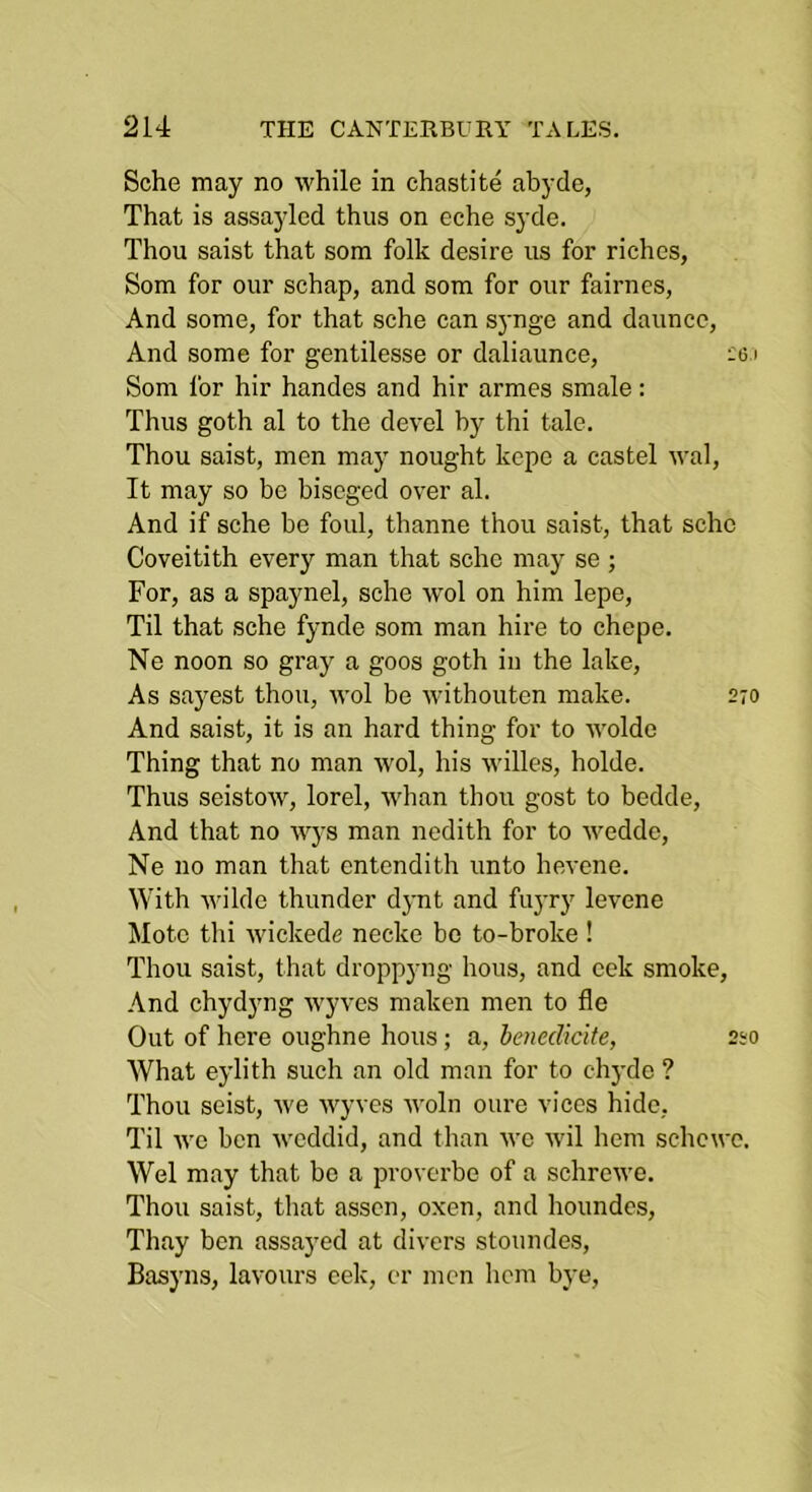 Sche may no while in chastite abyde, That is assayled thus on eche syde. Thou saist that som folk desire us for riches, Som for our schap, and som for our fairnes, And some, for that sche can synge and dauncc. And some for gentilesse or daliaunce, ':o.i Som for hir handes and hir armes smale: Thus goth al to the devel by thi tale. Thou saist, men may nought kepe a castel wal. It may so be biscged over al. And if sche be foul, thanne thou saist, that sche Coveitith every man that sche may se ; For, as a spaynel, sche wol on him lepe. Til that sche fynde som man hire to chepe. Ne noon so gray a goos goth in the lake. As sayest thou, wol be withouten make. 270 And saist, it is an hard thing for to wolde Thing that no man wol, his willes, holde. Thus seistow, lorel, whan thou gost to bedde. And that no wys man nedith for to wedde, Ne no man that entendith unto hevene. With wilde thunder djmt and fuyry levene Mote thi wickede necke bo to-broke ! Thou saist, that droppyng hous, and cek smoke. And chydyng w'yves maken men to fle Out of here oughne hous; a, benedicite, 220 What eylith such an old man for to chj'de ? Thou seist, we wyves woln oure vices hide, Til Ave ben Aveddid, and than avc Avil hem schcwe. Wei may that bo a provcrbe of a schrcAve. Thou saist, that asscn, oxen, and houndcs, Thay ben assaj'ed at di\-crs stoundes, Basyns, lavoiirs eek, er men hem bye.