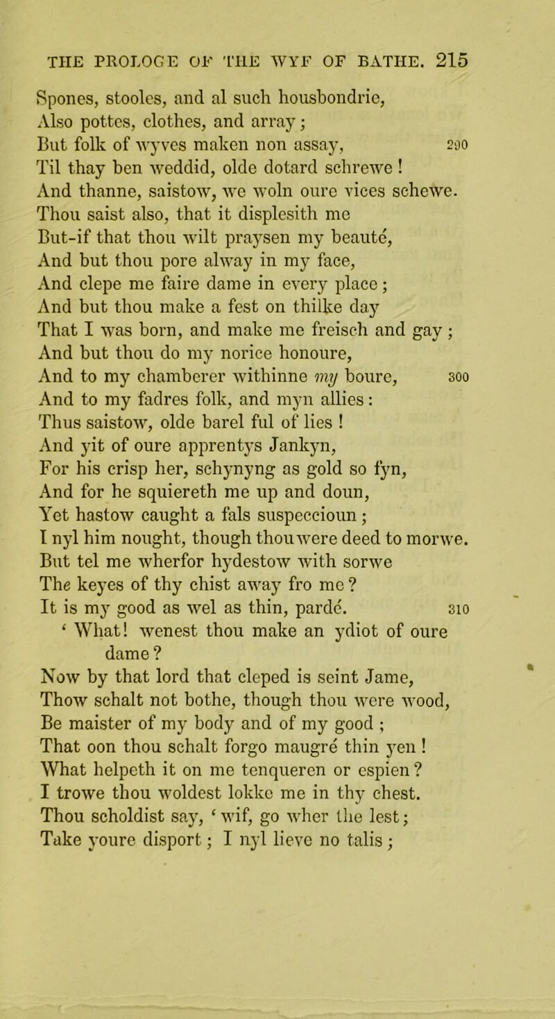 Spones, stoolcs, and al such housbondrie, Also pottcs, clothes, and array; But folk of Avyvcs maken non assay, 230 Til thay ben weddid, olde dotard schrewe ! And thanne, saistow, •we woln ourc vices schewe. Thou saist also, that it displesith me But-if that thou wilt praysen my beaute. And but thou pore alway in my face. And clepe me faire dame in every place; And but thou make a fest on thilke day That I was born, and make me freiseh and gay; And but thou do my norice honoure. And to my chamberer withinne my boure, 300 And to my fadres folk, and myn allies: Thus saistow, olde barel ful of lies ! And yit of oure apprentj’s Jankyn, For his crisp her, schynyng as gold so fyn. And for he squiereth me up and doun. Yet hastow caught a fals suspeccioun; I nyl him nought, though thou were deed to morwe. But tel me wherfor hydestow with sorwe The keyes of thy chist away fro mo ? It is my good as wel as thin, pardc. 3io ‘ What! wenest thou make an ydiot of oure dame ? Now by that lord that cleped is seint Jame, Thow schalt not bothe, though thou were wood. Be maister of my body and of my good ; That oon thou schalt forgo maugre thin 3'en ! What helpeth it on me tenqueren or espien? I trowe thou woldest lokke me in thy chest. Thou scholdist sajq ‘ wif, go wher llie lest; Take youre disport; I nyl lieve no talis ;