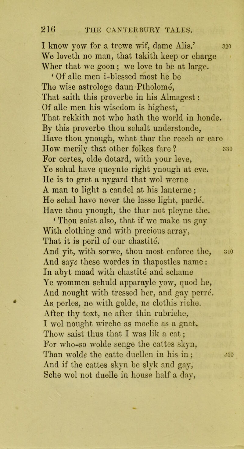 21G TlIK CANTlill BURY TALES, I know yow for a trcwe wif, dame Alls.’ 020 We lovcth no man, that takith keep or charge Wher that we goon; we love to be at large. ‘ Of alle men i-blessed most he be The wise astrologe daim Ptholome, That saith this proverbe in his Almagest: Of alle men his wisedom is highest, That rekkith not who hath the world in honde. By this proverbe thou schalt understondo, Have thou ynough, what thar the recch or care How merily that other folkes fare ? 330 For certes, olde dotard, with your love. Ye schul have queynte right ynough at eve. He is to gret a nygard that wol werne A man to light a candel at his lanterne; He schal have never the lasse light, parde'. Have thou ynough, the thar not ployne the. ‘ Thou saist also, tliat if wo make us gay With clothing and with precious array. That it is peril of our chastitc. And yit, with sorwe, thou most enforce tlic, 310 And saye these wordes in thapostles name: In abyt maad with chastite and schame Y’o wommen schuld apparayle yow, quod he. And nought with tressed her, and gay perre. As perlcs, ne with golde, ne clothis riche. After thy text, no after thin rubriclie, I wol nought wirche as moche as a gnat. Thow saist thus that I was lik a cat; For who-so wolde senge the cattes sk}’!!. Than wolde the catto duellen in his in; 3.50 And if the cattes skyn be slyk and gay, Sche wol not duelle in house half a day.