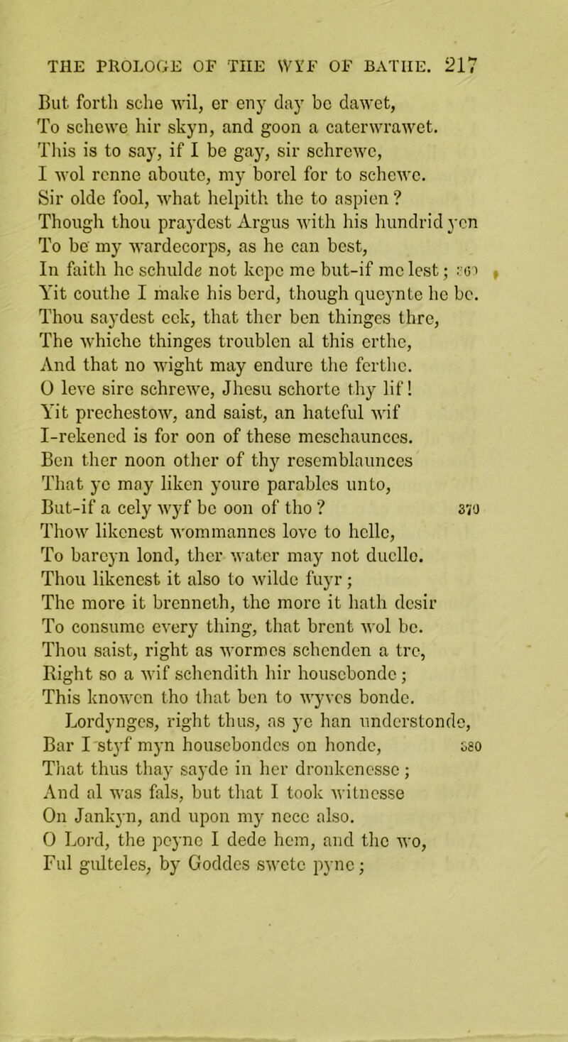 But fortli sche wil, er eny day be dawet, To schewe hir skyn, and goon a caterwrawet. This is to say, if I be gay, sir schrewe, I -wol renne aboute, my borel for to sche'we. Sir oldc fool, what helpith the to aspien ? Though thou praydest Argus with his hundrid yen To be my wardecorps, as he can best. In faith he schulde not kepe me but-if me lest; Yit couthe I make his herd, though queynte ho be. Thou saydest eek, that thcr ben thinges thre. The whichc thinges troublen al this erthe. And that no wight may endure the fertho. 0 leve sire schrewe, Jhesu schorto thy lif! Yit prechestow, and saist, an hateful wif I-rekencd is for oon of these meschaunces. Ben ther noon other of thy rescmblaunccs That ye may liken youre parables unto, But-if a cely wyf be oon of tho ? 370 Thow likenest Avommannes love to hello. To bareyn lond, ther water may not duello. Thou likenest it also to wilde fuyr ; The more it brenneth, the more it liath dcsir To consume CA’cry thing, that brent aa oI be. Thou saist, right as Avormes schenden a tre, Right so a Avif schendith hir housebondo; This knoAven tho that ben to AA'yvcs bondo. Lordynges, right thus, as ye han understondo. Bar I 'stj’f myn houscbondcs on honde, 08O That thus thay saydo in her dronkencsso; And al was fals, but that I took Avitnesse On Jank}-n, and upon my noce also. 0 Lord, the peyno I dede hem, and tho avo, Fill gulteles, by Goddes SAvetc pyne;