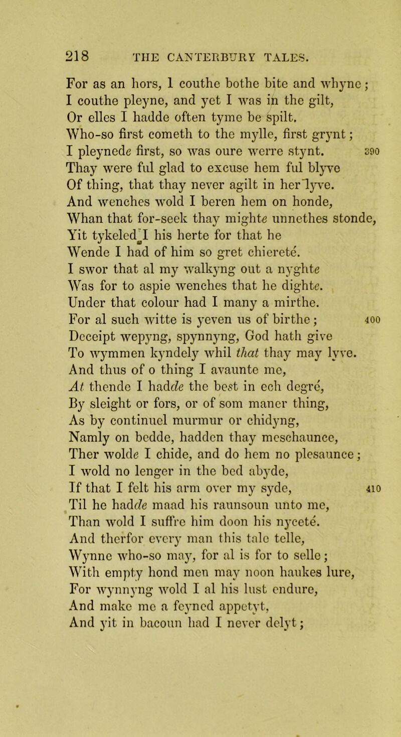 For as an hors, 1 couthe bothe bite and whync; I couthe pleyne, and yet I was in the gilt, Or elles I hadde often tyme bo spilt. Who-so first cometh to the mylle, first grynt; I pleynede first, so was oure werre stynt. soo Thay were ful glad to excuse hem ful bljwe Of thing, that thay never agilt in herdp'e. And wenches wold I beren hem on honde. Whan that for-seek thay mighte unnethes stonde, Yit tykeled'I his herte for that he Wende I had of him so gret chierete. I swor that al my walkyng out a nyghte Was for to aspie wenches that he dightc. Under that colour had I many a mirthe. For al such witte is yeven us of birthe; 400 Dcceipt wepyng, spynnyng, God hath give To wj'mmen kyndely whil that thay may lyve. And thus of 0 thing I avaunte me, At thendc I hadrfe the best in ech degre. By sleight or fors, or of som manor thing. As by continuel murmur or chidyng, Namly on bedde, haddcn thay mcschaunce, Ther wolde I chide, and do hem no plcsaunce; I wold no longer in the bed abyde. If that I felt his arm over my syde, 410 Til he hadf/e maad his raunsoun unto me, Than wold I suffro him doon his nycete. And therfor every man this tale telle, Wynne who-so maj^, for al is for to sello; With empty bond men may noon haukes lure. For wynnyng wold I al his lust endure, And make me a feyned appetyt. And yit in bacoun had I never delyt;