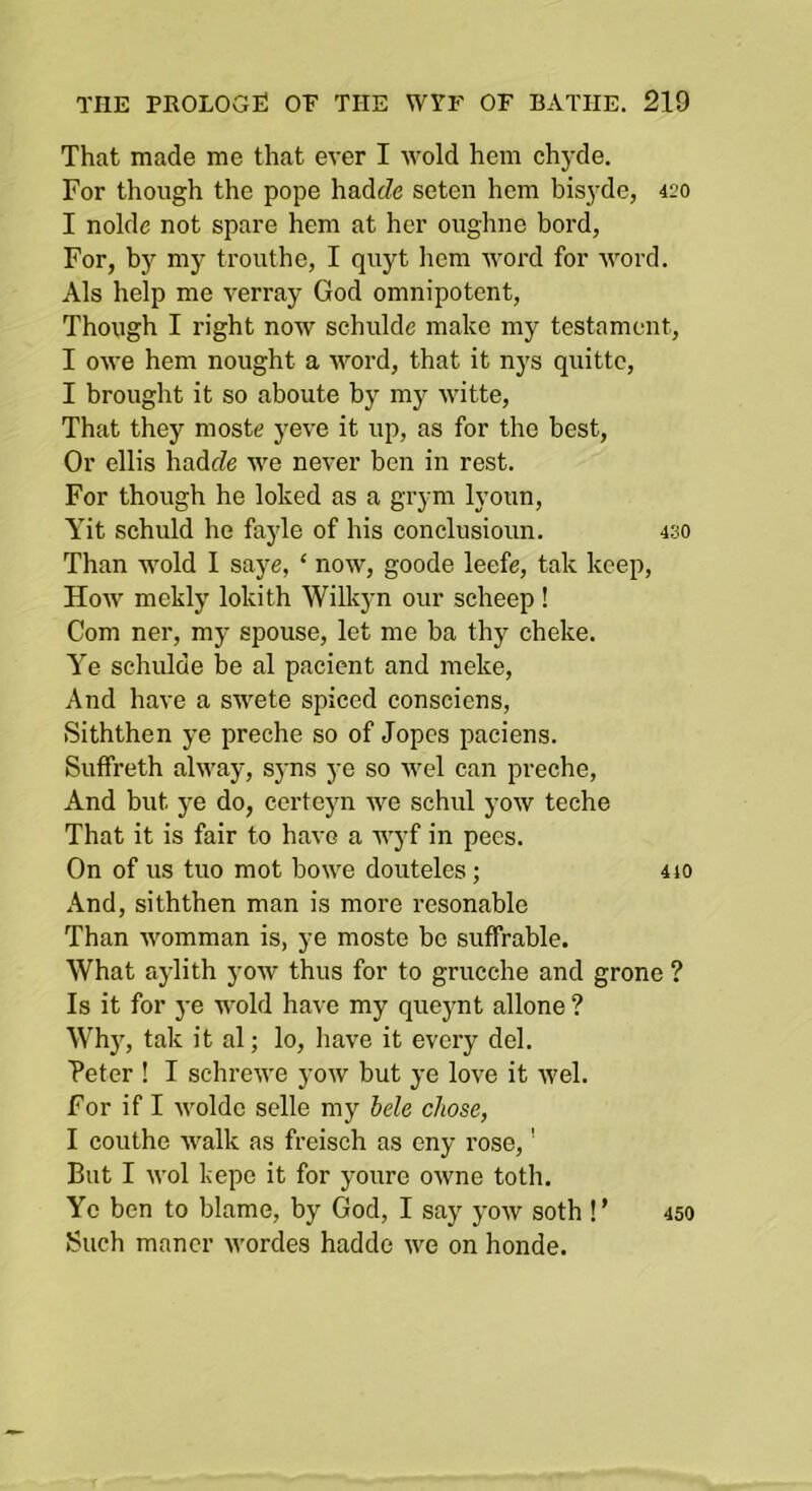 That made me that ever I wold hem chyde. For though the pope hadcZe seten hem bisyde, 420 I nolde not spare hem at her oughne herd, For, by my trouthe, I quyt Iicm word for word. Als help me verray God omnipotent, Though I right now schulde make my testament, I owe hem nought a word, that it nys quitto, I brought it so aboute by my witte, That they moste yeve it up, as for the best. Or ellis hadfZe we never ben in rest. For though he loked as a grym lyoun, Yit schuld he fayle of his conclusioun. 430 Than wold I saye, ‘ now, goode leefe, tak keep, How mekly lokith Wilkyn our scheep ! Com ner, my spouse, let me ba thy cheke. Ye schulde be al pacient and nieke. And have a swete spiced consciens, Siththen ye preche so of Jopcs paeiens. Suffreth alway, sjms ye so wel can preche. And but ye do, certeyn we schul yow teche That it is fair to have a wyf in pecs. On of us tuo mot bowe douteles; 4io And, siththen man is more resonable Than womman is, ye moste be suffrable. What aylith yow thus for to grucche and grone ? Is it for ye wold have my queynt allone ? Whj', tak it al; lo, have it every del. Peter ! I schrewe yow but ye love it wel. For if I woldc selle my hele chose, I couthe walk as freisch as eny rose,' But I wol kepc it for youre owne toth. Ye ben to blame, by God, I say yow soth !’ Such maner wordes hadde we on honde. 450