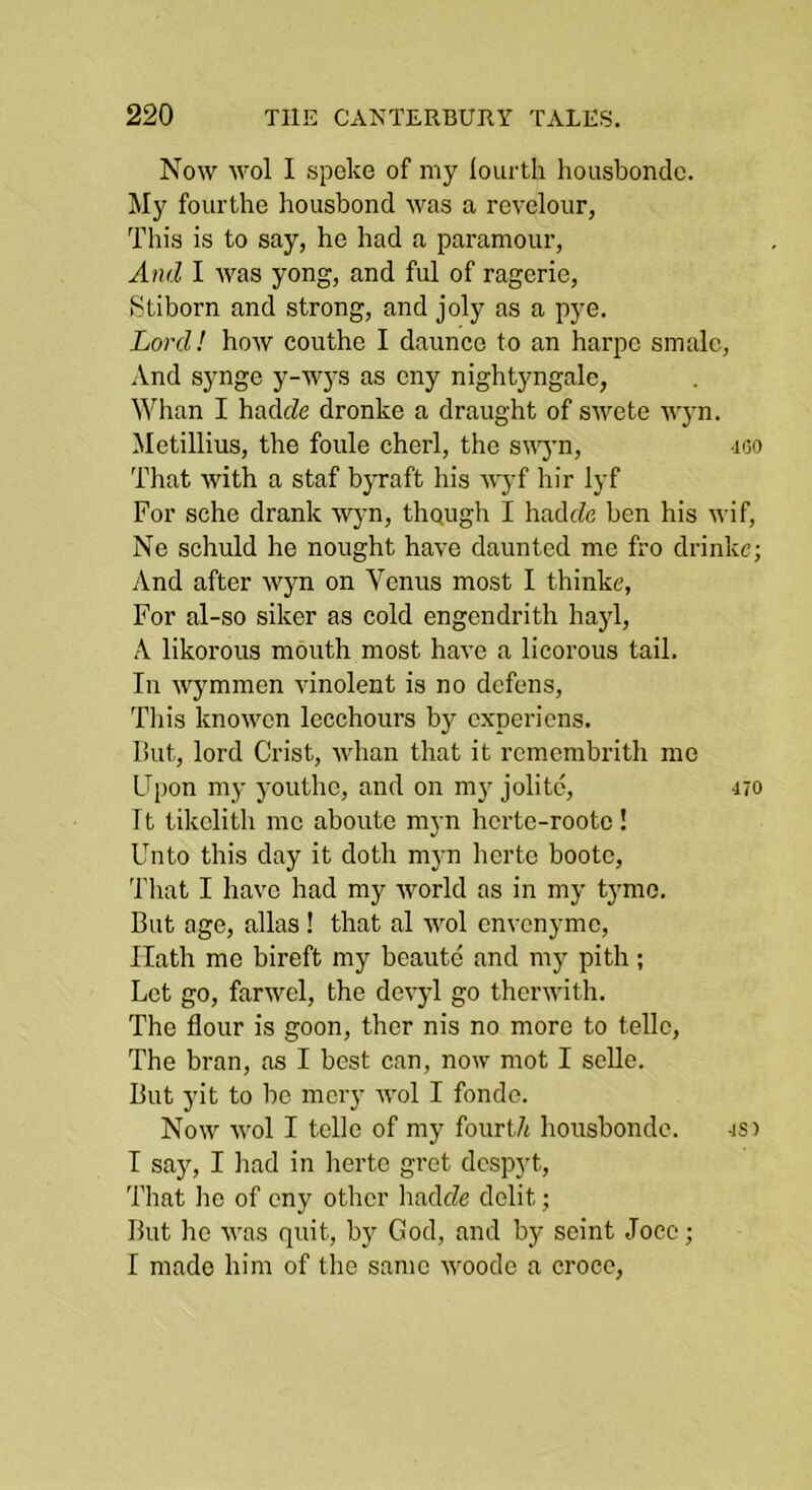 Now wol I spoke of my fourth housbondc. My fourthe housbond was a revelour, This is to say, he had a paramour. And I was yong, and ful of ragerie, Stiborn and strong, and joly as a pye. Lord! how couthe I daunce to an harpo smalc, iVnd synge y-wys as eny nightyngalc, Whan I hadfZe dronke a draught of swete tvyn. Metillius, the foule eherl, the s\^yn, doo That with a staf byraft his 'wjT hir lyf For sche drank W}m, tliQugh I hadrZe ben his wif, Ne schuld he nought have daunted me fro drinke; And after wyn on Venus most I thinke. For al-so siker as cold engendrith hayl, A likorous mouth most have a licorous tail. In wymmen vinolent is no defens. This knowen lecchours by experiens. But, lord Crist, whan that it remembrith me Cpon my youthc, and on m3'jolite, 470 It tikclith mo aboutc myn herte-rooto! Unto this day it doth myn herto bootc. That I have had my world as in my tymo. But age, alias! that al wol envenyme. Hath me bireft my boaute and m}' pith; Let go, farwel, the dev}d go therwith. The flour is goon, ther nis no more to telle. The bran, as I best can, now mot I sclle. But yit to be mcry wol I fonde. Now wol I telle of my fourt/i housbondc. js) I say, I had in herto gret despyt. That ho of eny other hadeZe delit; But he was quit, by God, and by seint Joco; I made him of the same woodo a croce.