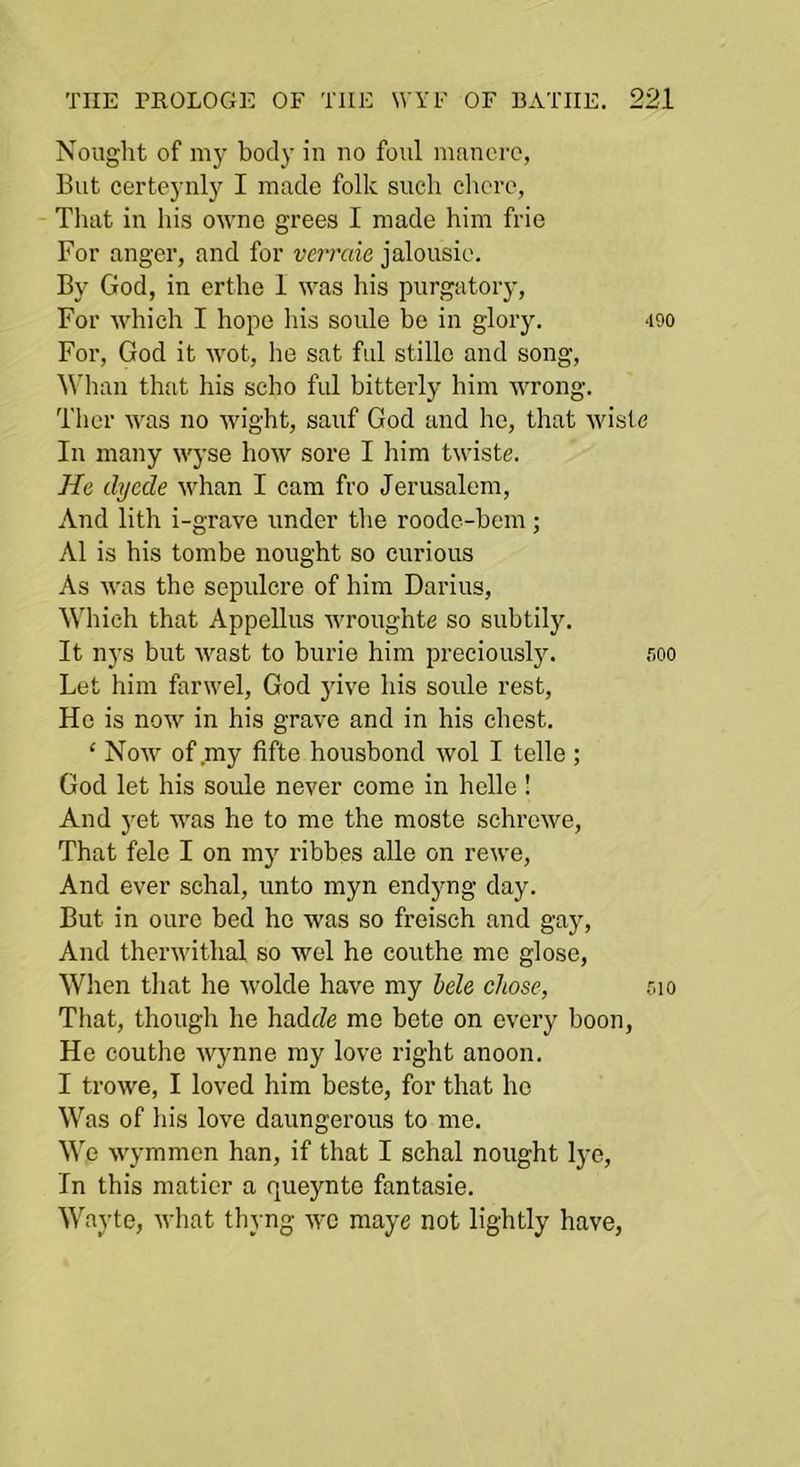 Nought of my body in no foul mnncrc, But certcynly I made folk such chore, That in his ownc grees I made him frie For anger, and for verraie jalousie. By God, in erthe 1 was his purgatory. For which I hope his soule be in glory. 490 For, God it wot, he sat fill stillo and song, ^^’llan that his seho ful bitterly him wrong. Ther was no wight, sauf God and he, that wisle In many wyse how sore I him twiste. He, dyede whan I cam fro Jerusalem, And lith i-grave under the roode-bem ; A1 is his tombe nought so curious As was the sepulcre of him Darius, Which that Appellus wroughte so subtily. It nj's but wast to burie him preciously. soo Let him farwel, God juve his soule rest. He is now in his grave and in his chest. ‘ Now of my fifte housbond wol I telle; God let his soule never come in helle ! And j^et was he to me the moste schrewe. That fele I on my ribbes alle on rewe. And ever schal, unto myn endyng day. But in ourc bed ho was so freisch and gay. And thcrwithal so wel he couthe me glose, When tliat he Avolde have my hele chose, r.io That, though he hadcfe me bete on every boon, He couthe Wynne my love right anoon. I trowe, I loved him beste, for that ho Was of liis love daungerous to me. We wymmcn han, if that I schal nought lye. In this maticr a queynte fantasie. Wayte, what thyng we raaye not lightly have,