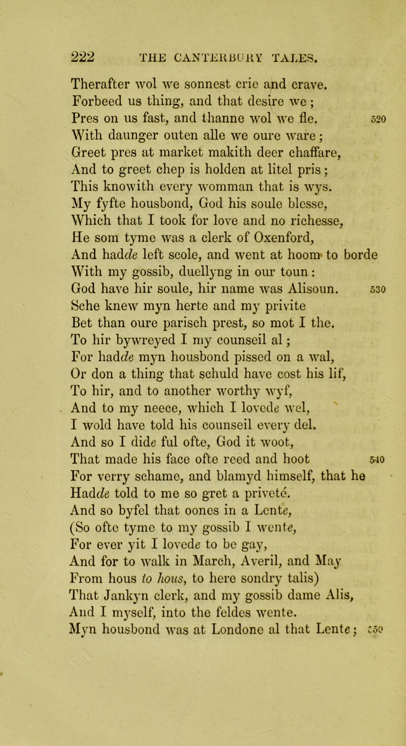 Therafter wol we sonnest crie and crave. Forbeed us thing, and that desire we; Pres on us fast, and thanne wol we fle. 520 With daunger outen alle we oure ware; Greet pres at market makith deer chaffare, And to greet chep is holden at litel pris; This knowith every Avomman that is wys. My fyfte housbond, God his soide blesse. Which that I took for love and no richesse, He som tyme was a clerk of Oxenford, And had(?e left scole, and Avent at hoora- to borde With my gossib, duellyng in our toun: God haA’e hir soule, hir name Avas Alisoun. 530 Sche kneAV myn herte and my privite Bet than oure parisch prest, so mot I the. To hir byAvreyed I my counseil al; For hadde myn housbond pissed on a aaaI, Or don a thing that schuld haA'e cost his lif, To hir, and to another Avorthy Avyf, And to my neece, which I loAcde Avel, I Avoid have told his counseil every del. And so I dide ful ofte, God it Avoot, That made his face ofte reed and hoot 540 For verry schame, and blamyd himself, that he Hadtfe told to me so gret a pri\-ete. And so byfel that oones in a Lcnte, (So ofte tyme to my gossib I Avente, For ever yit I loA’ede to be gay. And for to Avalk in March, Averil, and May From hous to hous, to here sondry talis) That Jankyn clerk, and my gossib dame Alls, And I myself, into the feldes Avcnte. Myn housbond AA'as at Londone al that Lente j coo