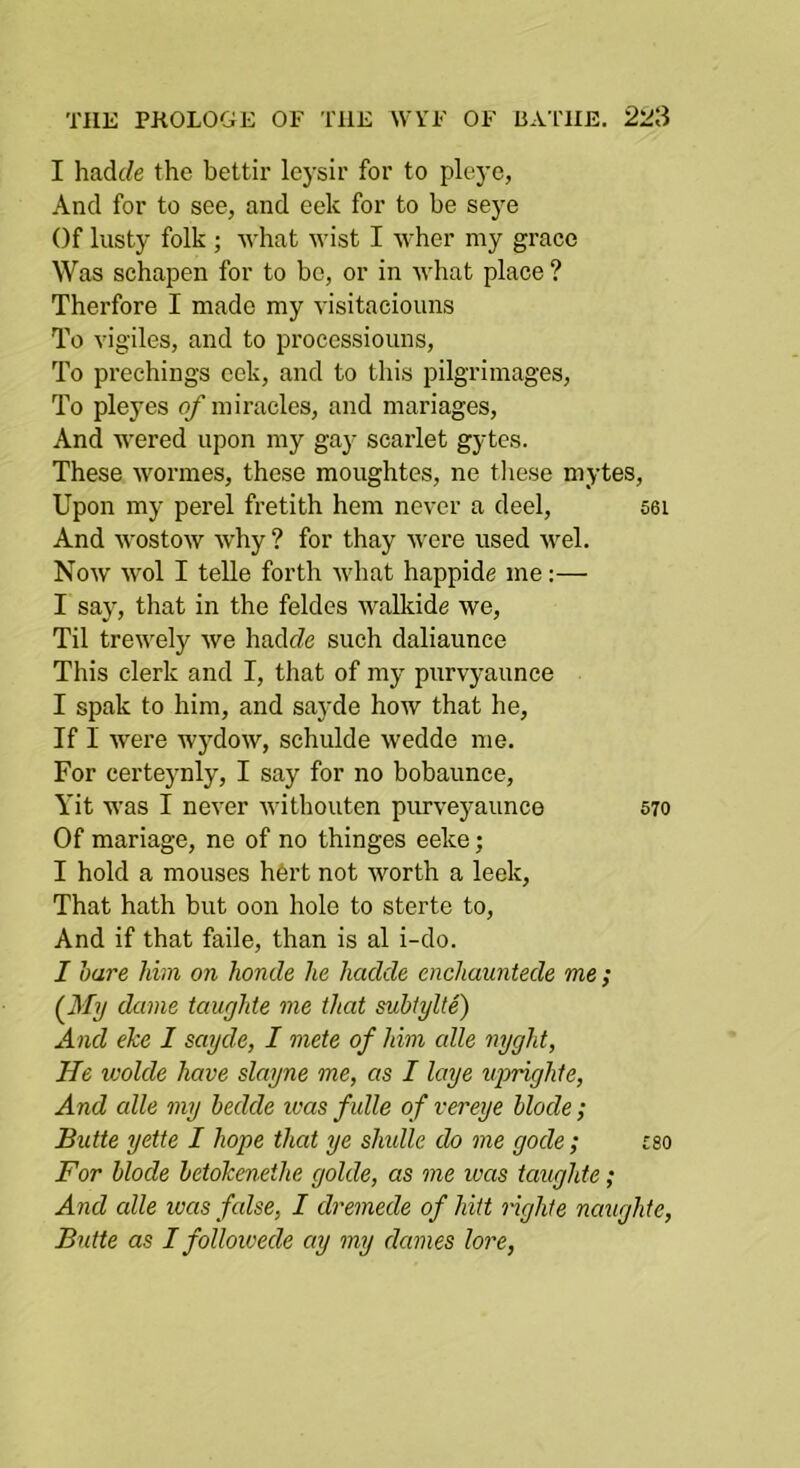 I had(^e the bettir leysir for to pleye, And for to see, and eek for to be seye Of lusty folk ; what wist I wher my grace Was schapen for to be, or in what place ? Therfore I made my visitaciouns To vigiles, and to processiouns, To prcchings eek, and to this pilgrimages, To pleyes of miracles, and mariages. And wered upon my gay scarlet gytcs. These wormes, these moughtes, ne tliese mytes. Upon my perel fretith hem never a deel, 56i And wostow why ? for thay were used wel. Now wol I telle forth what happide me;— I say, that in the feldes walkide we. Til trewely we hadfZe such daliaunce This clerk and I, that of my purvyaunce I spak to him, and sayde how that he, If I were wydow, schulde wedde me. For certeynly, I say for no bobaunce, Yit was I never withouten purveyaunce 570 Of mariage, ne of no thinges eeke; I hold a mouses h6rt not worth a leek. That hath but oon hole to sterte to. And if that faile, than is al i-do. I hare him on honde he hadde enchauntede me ; (^My dame taughte me that suhtylte) And eke I sayde, I mete of him alle nyght. He wolde have slnyne me, as I laye iiprighte. And alle my bedde ivas fulle of vereye Mode ; Butte yette I hope that ye simile do me gode; rso For Mode hetokenethe golde, as me was taughte; And alle was false, I dremede of hitt righte naughte, Butte as I followede ay my dames lore,