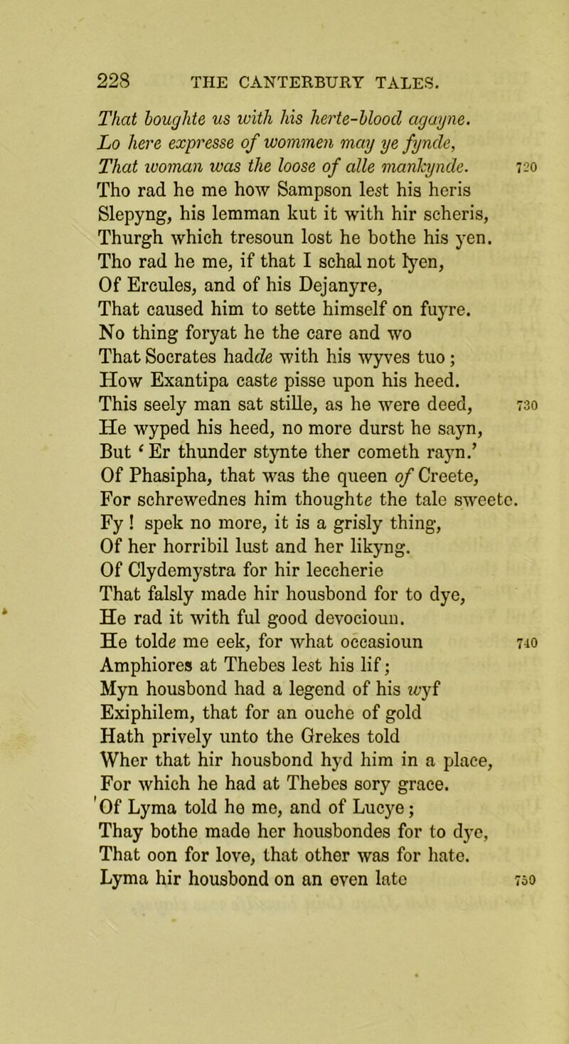 That houglite us with his herte-blood agayne. Lo here expresse of wommen may ye fyncle, That woman was the loose of alle mankynde. 720 Tho rad he me how Sampson lest his heris Slepyng, his lemman kut it with hir scheris, Thurgh which tresoun lost he bothe his yen. Tho rad he me, if that I schal not fyen, Of Ercules, and of his Dejanyre, That caused him to sette himself on fuyre. No thing foryat he the care and wo That Socrates hadcZe with his wyves tuo; How Exantipa caste pisse upon his heed. This seely man sat stille, as he were deed, 730 He wyped his heed, no more durst he sayn. But ‘Er thunder stynte ther cometh rayn.’ Of Phasipha, that was the queen of Creete, For schrewednes him thoughte the tale sweetc. Fy ! spek no more, it is a grisly thing. Of her horribil lust and her likyng. Of Clydemystra for hir leccherie That falsly made hir housbond for to dye. He rad it with ful good devociouu. He tolde me eek, for what occasioun 710 Amphiores at Thebes lest his lif; Myn housbond had a legend of his wj{ Exiphilem, that for an ouche of gold Hath prively unto the Grekes told Wher that hir housbond hyd him in a place. For which he had at Thebes sory grace. ' Of Lyma told he mo, and of Lucye; Thay bothe made her housbondes for to dye, That oon for love, that other was for hate. Lyma hir housbond on an even late 7o0