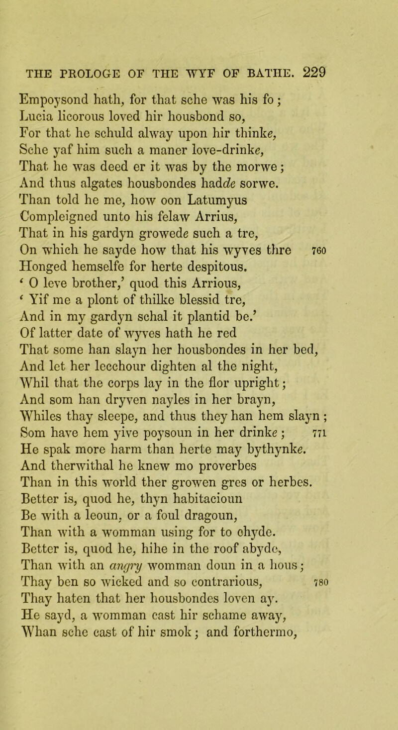 Empoysond hath, for that sche was his fo; Lucia licorous loved hir housbond so, For that he schuld alway upon hir thinke, Sche yaf him such a maner love-drinke. That he was deed er it was by the morwe; And thus algates housbondes hadc?e sorwe. Than told he me, how oon Latumyus Compleigned unto his felaw Arrius, That in his gardyn growede such a tre. On which he sayde how that his wyves tlire 760 Honged hemselfe for herte despitous. ‘ 0 leve brother,’ quod this Arrious, ‘ Yif me a plont of thilke blessid tre. And in my gardjm schal it plantid be.’ Of latter date of wy\-es hath he red That some han slayn her housbondes in her bed. And let her lecchour dighten al the night, Whil that the corps lay in the flor upright; And som han dryven nayles in her brayn. Whiles thay sleepe, and thus they han hem slayn ; Som have hem yive poysoun in her drinke; 771 He spak more harm than herte may bythynke. And therwithal he knew mo proverbes Than in this world ther growen gres or herbes. Better is, quod he, thyn habitacioun Be with a leoun, or a foul dragoun. Than with a womman using for to ohyde. Better is, quod he, hihe in the roof abyde, Than with an angini womman doun in a lions; Thay ben so wicked and so contrarious, iso Thay haten that her housbondes loven ay. He sayd, a womman cast hir schame away, Whan sche cast of hir smok; and forthcrmo.